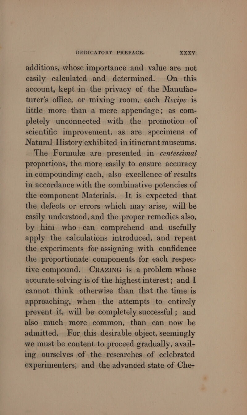additions, whose importance and value are not easily calculated and determined. On this account, kept.in the privacy of the Manufac- turer’s office, or mixing room, each Reczpe 1s little more than a mere appendage; as com- pletely unconnected with the promotion. of scientific improvement, as are specimens of Natural History exhibited in itinerant museums. The Formule are. presented in centessimal proportions, the more easily to-ensure accuracy in compounding each, also excellence of results in accordance with the combinative potencies of the component Materials. It is expected that the defects or errors which may arise, will be easily understood, and the proper remedies also, by him who can comprehend and. usefully apply the calculations introduced, and repeat the experiments for assigning with confidence the proportionate components for each respec- tive compound. CRAZING is a problem whose accurate solving is of the highest interest; and I cannot think otherwise than that the time is approaching, when the attempts to entirely prevent it, will be completely successful ; and also much more common, than can now be admitted. For this desirable object, seemingly we must be content to proceed gradually, avail- ing ourselves of the researches of celebrated experimenters, and the advanced state of Che-
