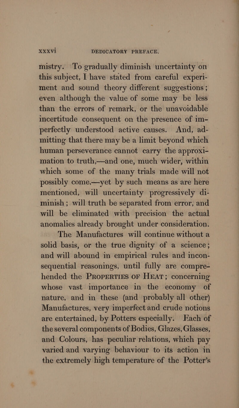 mistry. To gradually diminish uncertainty on this subject, I have stated from careful experi- ment and sound theory different suggestions ; even although the value of some may be less than the errors of remark, or the unavoidable incertitude consequent on the presence of im- perfectly understood active causes. And, ad- mitting that there may be a limit beyond which human perseverance cannot carry the approxi- mation to truth,—and one, much wider, within which some of the many trials made will not possibly come,—yet by such means as are here mentioned, will uncertainty progressively di- minish ; will truth be separated from error, and will be eliminated with precision the actual anomalies already brought under consideration. The Manufactures will continue without a solid basis, or the true dignity of a science; and will abound in empirical rules and incon- sequential reasonings, until fully are compre- hended the PROPERTIES OF HEAT; concerning nature, and in these (and probably all other) Manufactures, very imperfect and crude notions are entertained, by Potters especially. Each of the several components of Bodies, Glazes, Glasses, and Colours, has peculiar relations, which pay varied and varying behaviour to its action in the extremely high temperature of the Potter’s