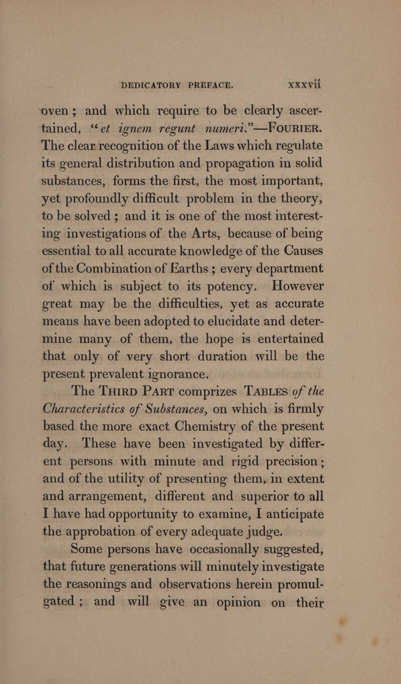 oven; and which require to be clearly ascer- tained, “et ignem regunt numeri.” —FOURIER. The clear recognition of the Laws which regulate its general distribution and propagation im solid substances, forms the first, the most important, yet profoundly difficult problem in the theory, to be solved ; and it is one of the most interest- ing investigations of the Arts, because of being essential to all accurate knowledge of the Causes of the Combination of Earths ; every department of which is subject to its potency. However great may be the difficulties, yet as accurate means have been adopted to elucidate and deter- mine many of them, the hope is entertained that only of very short duration will be the present prevalent ignorance. The THIRD PART comprizes TABLES of the Characteristics of Substances, on which is firmly based the more exact Chemistry of the present day. These have been investigated by difter- ent persons with minute and rigid precision ; and of the utility of presenting them, in extent and arrangement, different and superior to all I have had opportunity to examine, I anticipate the approbation of every adequate judge. Some persons have occasionally suggested, that future generations will minutely investigate the reasonings and observations herein promul- gated ; and will give an opinion on their