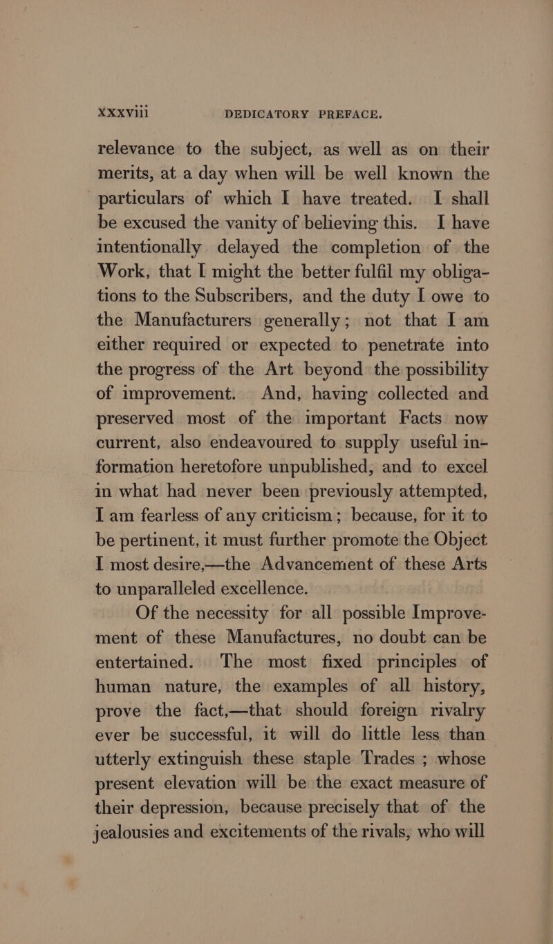 relevance to the subject, as well as on their merits, at a day when will be well known the particulars of which I have treated. I shall be excused the vanity of believing this. I have intentionally delayed the completion of the Work, that | might the better fulfil my obliga- tions to the Subscribers, and the duty I owe to the Manufacturers generally; not that I am either required or expected to penetrate into the progress of the Art beyond the possibility of improvement. And, having collected and preserved most of the important Facts now current, also endeavoured to supply useful in- formation heretofore unpublished, and to excel in what had never been previously attempted, I am fearless of any criticism; because, for it to be pertinent, it must further promote the Object I most desire,—the Advancement of these Arts to unparalleled excellence. Of the necessity for all possible Improve- ment of these Manufactures, no doubt can be entertained. The most fixed principles of human nature, the examples of all history, prove the fact,—that should foreign rivalry ever be successful, it will do little less than utterly extinguish these staple Trades ; whose present elevation will be the exact measure of their depression, because precisely that of the jealousies and excitements of the rivals, who will