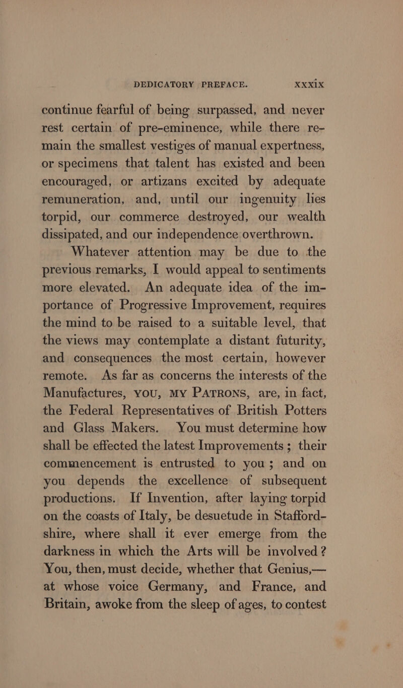 continue fearful of being surpassed, and never rest certain of pre-eminence, while there re- main the smallest vestiges of manual expertness, or specimens that talent has existed and been encouraged, or artizans excited by adequate remuneration, and, until our ingenuity lies torpid, our commerce destroyed, our wealth dissipated, and our independence overthrown. Whatever attention may be due to the previous remarks, I would appeal to sentiments more elevated. An adequate idea of the im- portance of Progressive Improvement, requires the mind to be raised to a suitable level, that the views may contemplate a distant futurity, and consequences the most certain, however remote. As far as concerns the interests of the Manufactures, YOU, MY PATRONS, are, in fact, the Federal Representatives of British Potters and Glass Makers. You must determine how shall be effected the latest Improvements ; their commencement is entrusted to you; and on you depends the excellence of subsequent productions. If Invention, after laying torpid on the coasts of Italy, be desuetude in Stafford- shire, where shall it ever emerge from the darkness in which the Arts will be involved ? You, then, must decide, whether that Genius,— at whose voice Germany, and France, and Britain, awoke from the sleep of ages, to contest