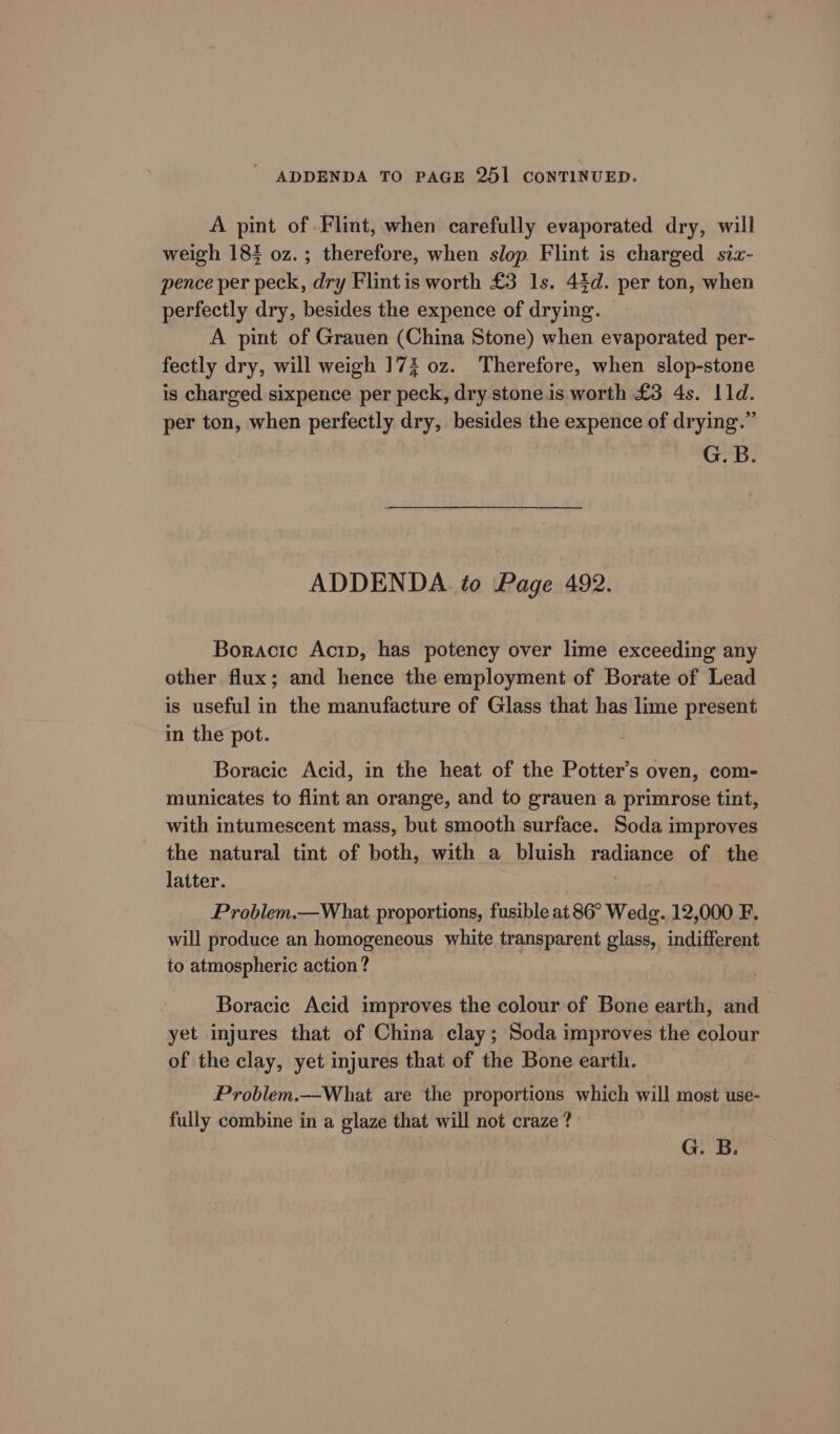 - ADDENDA TO PAGE 251 CONTINUED. A pint of Flint, when carefully evaporated dry, will weigh 183 oz. ; therefore, when slop Flint is charged sia- pence per peck, dry Flintis worth £3 1s. 44d. per ton, when perfectly dry, besides the expence of drying. A pint of Grauen (China Stone) when evaporated per- fectly dry, will weigh 17% oz. Therefore, when slop-stone is charged sixpence per peck, dry stoneis worth £3 4s. 11d. per ton, when perfectly dry, besides the expence of drying.” G.B. ADDENDA. to Page 492. Boracic Actp, has potency over lime exceeding any other flux; and hence the employment of Borate of Lead is useful in the manufacture of Glass that has lime present in the pot. Boracic Acid, in the heat of the Potter’s oven, com- municates to flint an orange, and to grauen a primrose tint, with intumescent mass, but smooth surface. Soda improves the natural tint of both, with a bluish radiance of the latter. . Problem.—What proportions, fusible at 86° Wedg. 12,000 F. will produce an homogeneous white transparent glass, indifferent to atmospheric action ? Boracic Acid improves the colour of Bone earth, and yet injures that of China clay; Soda improves the colour of the clay, yet injures that of the Bone earth. Problem.—Whiat are the proportions which will most use- fully combine in a glaze that will not craze ? G. B.