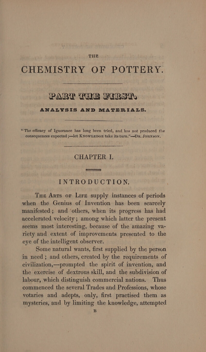 THE CHEMISTRY OF POTTERY. WALT GENS IRS ite ANALYSIS AND MATERIALS. “The efficacy of Ignorance has long been tried, and has not produced the consequences expected ;—let KNOWLEDGE take its turn.” —DRr. JOHNSON. CHAPTER I. Sees) eT INTRODUCTION. Tue Arts oF Lire supply instances of periods when the Genius of Invention has been scarcely manifested ; and ‘others, when its progress has had accelerated velocity ; among which latter the present seems most interesting, because of the amazing va- riety and extent of improvements presented to the eye of the intelligent observer. Some natural wants, first supplied by the person in need ; and others, created by the requirements of civilization,—prompted the spirit of invention, and the exercise of dextrous skill, and the subdivision of labour, which distinguish commercial nations. Thus commenced the several Trades and Professions, whose votaries and adepts, only, first practised them as mysteries, and by limiting the knowledge, attempted B