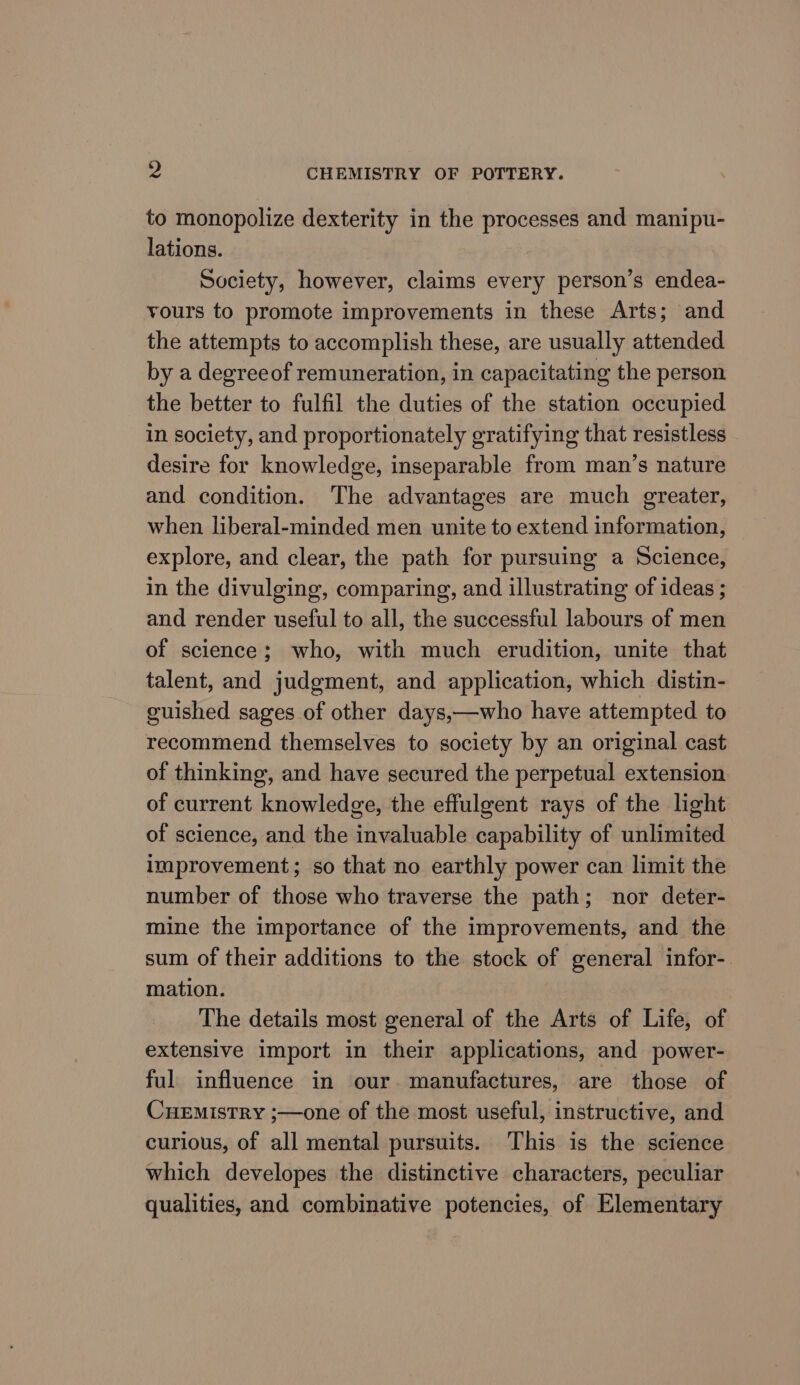 to monopolize dexterity in the processes and manipu- lations. Society, however, claims every person’s endea- yours to promote improvements in these Arts; and the attempts to accomplish these, are usually attended by a degreeof remuneration, in capacitating the person the better to fulfil the duties of the station occupied in society, and proportionately gratifying that resistless desire for knowledge, inseparable from man’s nature and condition. The advantages are much greater, when liberal-minded men unite to extend information, explore, and clear, the path for pursuing a Science, in the divulging, comparing, and illustrating of ideas ; and render useful to all, the successful labours of men of science; who, with much erudition, unite that talent, and judgment, and application, which distin- guished sages of other days,—who have attempted to recommend themselves to society by an original cast of thinking, and have secured the perpetual extension of current knowledge, the effulgent rays of the light of science, and the invaluable capability of unlimited improvement; so that no earthly power can limit the number of those who traverse the path; nor deter- mine the importance of the improvements, and the sum of their additions to the stock of general infor-. mation. The details most general of the Arts of Life, of extensive import in their applications, and power- ful influence in our. manufactures, are those of CueEmistry ;—one of the most useful, instructive, and curious, of all mental pursuits. This is the science which developes the distinctive characters, peculiar qualities, and combinative potencies, of Elementary