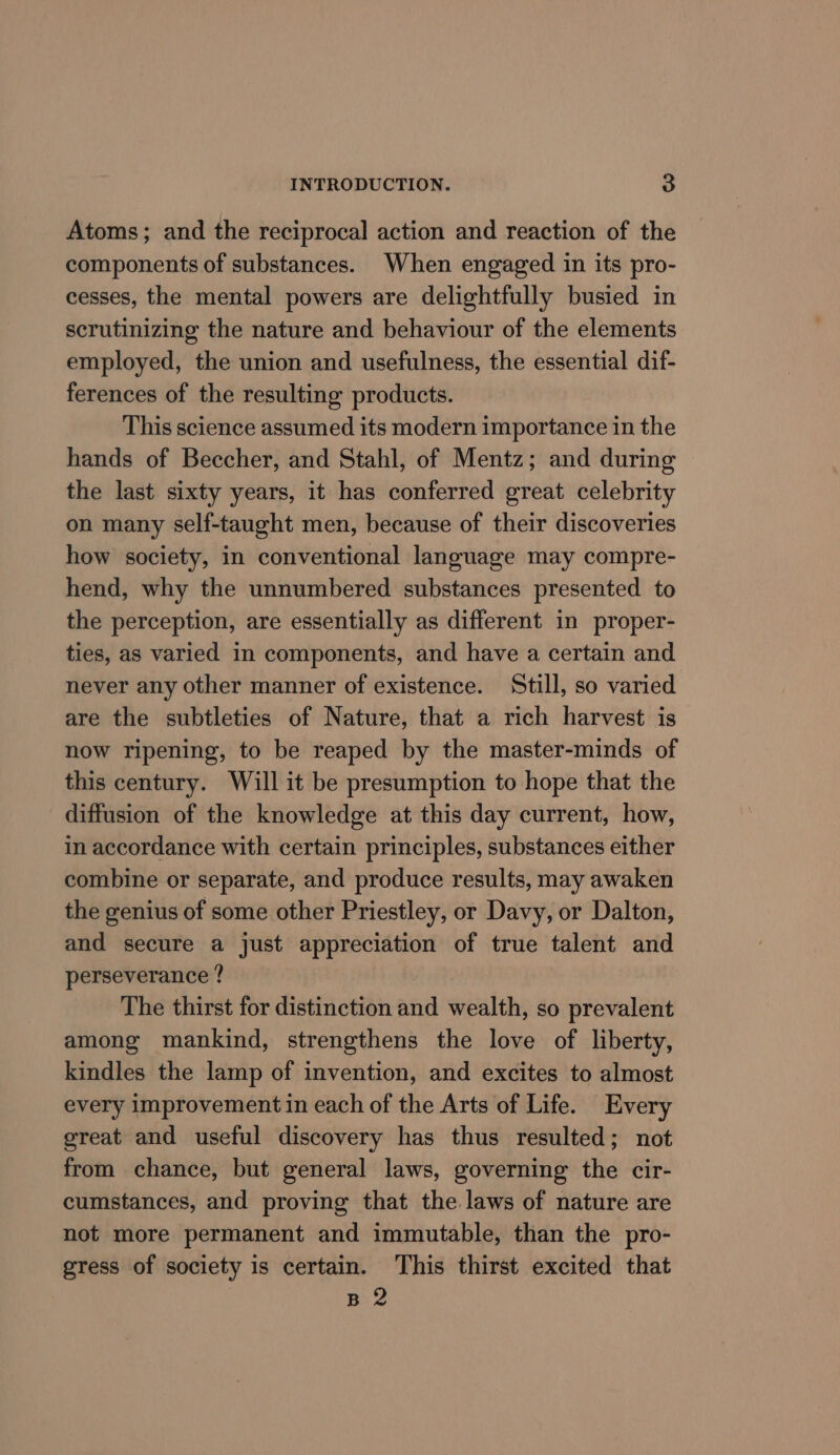 Atoms; and the reciprocal action and reaction of the components of substances. When engaged in its pro- cesses, the mental powers are delightfully busied in scrutinizing the nature and behaviour of the elements employed, the union and usefulness, the essential dif- ferences of the resulting products. This science assumed its modern importance in the hands of Beccher, and Stahl, of Mentz; and during the last sixty years, it has conferred great celebrity on many self-taught men, because of their discoveries how society, in conventional language may compre- hend, why the unnumbered substances presented to the perception, are essentially as different in proper- ties, as varied in components, and have a certain and never any other manner of existence. Still, so varied are the subtleties of Nature, that a rich harvest is now ripening, to be reaped by the master-minds of this century. Will it be presumption to hope that the diffusion of the knowledge at this day current, how, in accordance with certain principles, substances either combine or separate, and produce results, may awaken the genius of some other Priestley, or Davy, or Dalton, and secure a just appreciation of true talent and perseverance ? The thirst for distinction and wealth, so prevalent among mankind, strengthens the love of liberty, kindles the lamp of invention, and excites to almost every improvement in each of the Arts of Life. Every great and useful discovery has thus resulted; not from chance, but general laws, governing the cir- cumstances, and proving that the laws of nature are not more permanent and immutable, than the pro- gress of society is certain. This thirst excited that B 2