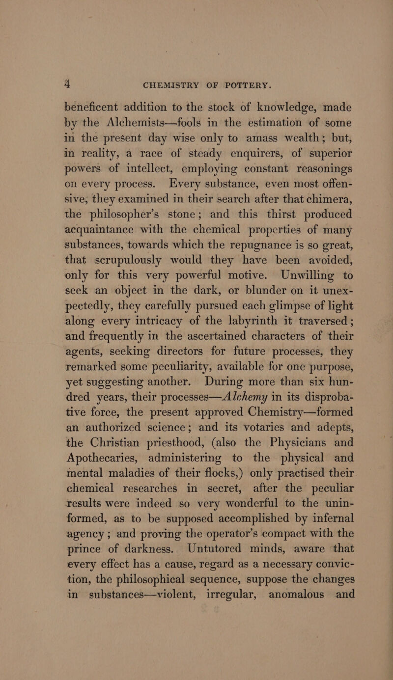 beneficent addition to the stock of knowledge, made by the Alchemists—fools in the estimation of some in the present day wise only to amass wealth; but, in reality, a race of steady enquirers, of superior powers of intellect, employing constant reasonings on every process. Every substance, even most offen- sive, they examined in their search after that chimera, the philosopher’s stone; and this thirst produced acquaintance with the chemical properties of many substances, towards which the repugnance is so great, that scrupulously would they have been avoided, only for this very powerful motive. Unwilling to seek an object in the dark, or blunder on it unex- pectedly, they carefully pursued each glimpse of light along every intricacy of the labyrinth it traversed ; and frequently in the ascertained characters of their agents, seeking directors for future processes, they remarked some peculiarity, available for one purpose, yet suggesting another. During more than six hun- dred years, their processes—Alchemy in its disproba- tive force, the present approved Chemistry—formed an authorized science; and its votaries and adepts, the Christian priesthood, (also the Physicians and Apothecaries, administering to the physical and mental maladies of their flocks,) only practised their chemical researches in secret, after the peculiar results were indeed so very wonderful to the unin- formed, as to be supposed accomplished by infernal agency; and proving the operator’s compact with the prince of darkness. Untutored minds, aware that every effect has a cause, regard as a necessary convic- tion, the philosophical sequence, suppose the changes in substances—violent, irregular, anomalous and