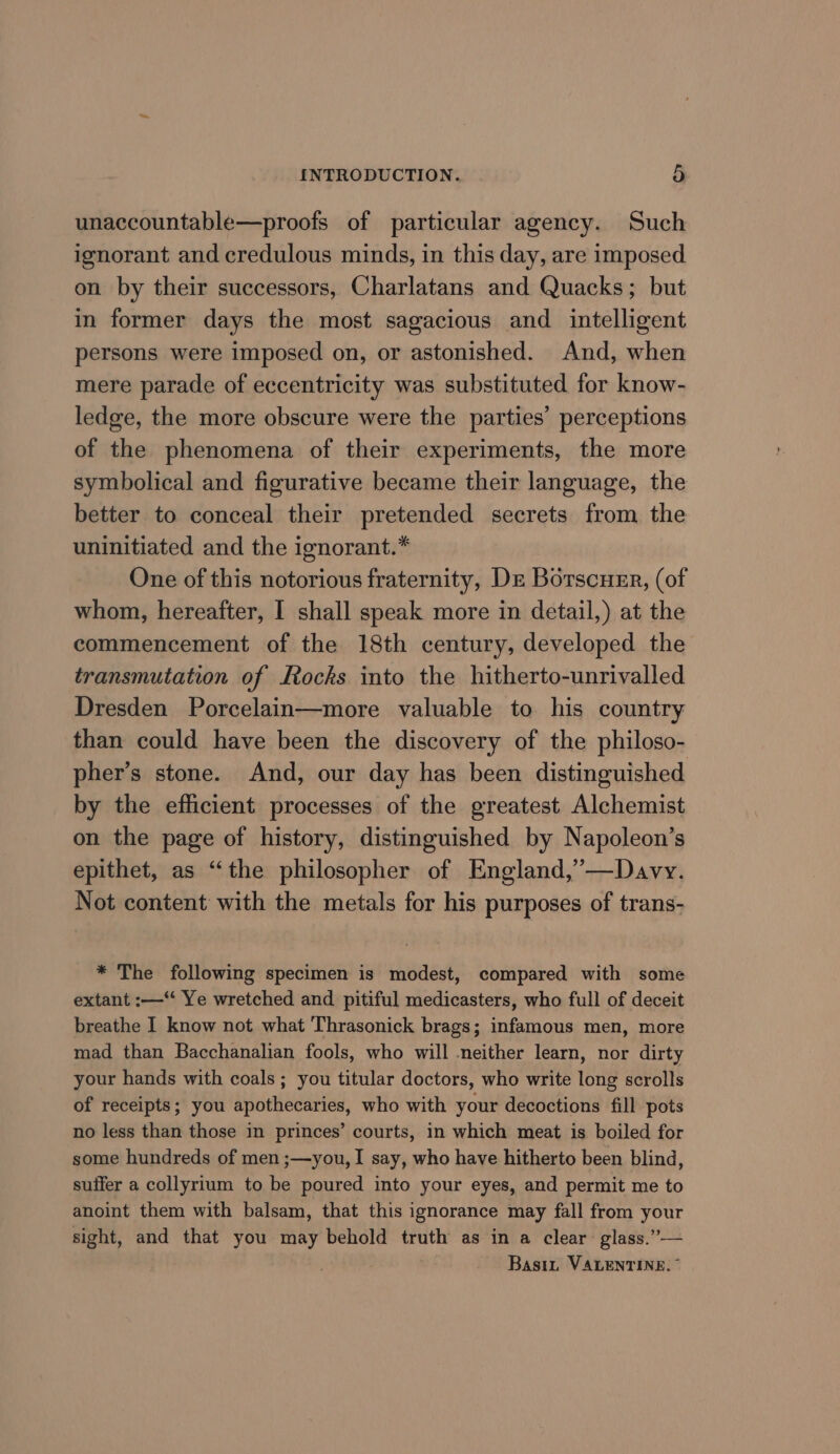 unaccountable—proofs of particular agency. Such ignorant and credulous minds, in this day, are imposed on by their successors, Charlatans and Quacks; but in former days the most sagacious and intelligent persons were imposed on, or astonished. And, when mere parade of eccentricity was substituted for know- ledge, the more obscure were the parties’ perceptions of the phenomena of their experiments, the more symbolical and figurative became their language, the better to conceal their pretended secrets from the uninitiated and the ignorant.” One of this notorious fraternity, De Borscuer, (of whom, hereafter, I shall speak more in detail,) at the commencement of the 18th century, developed the transmutation of Rocks into the hitherto-unrivalled Dresden Porcelain—more valuable to his country than could have been the discovery of the philoso- pher’s stone. And, our day has been distinguished by the efficient processes of the greatest Alchemist on the page of history, distinguished by Napoleon’s epithet, as “the philosopher of England,’—Davy. Not content with the metals for his purposes of trans- * The following specimen is modest, compared with some extant :—“ Ye wretched and pitiful medicasters, who full of deceit breathe I know not what Thrasonick brags; infamous men, more mad than Bacchanalian fools, who will neither learn, nor dirty your hands with coals; you titular doctors, who write long scrolls of receipts; you apothecaries, who with your decoctions fill pots no less than those in princes’ courts, in which meat is boiled for some hundreds of men ;—you, I say, who have hitherto been blind, suifer a collyrium to be poured into your eyes, and permit me to anoint them with balsam, that this ignorance may fall from your sight, and that you may behold truth as in a clear glass.”— Basin VALENTINE.