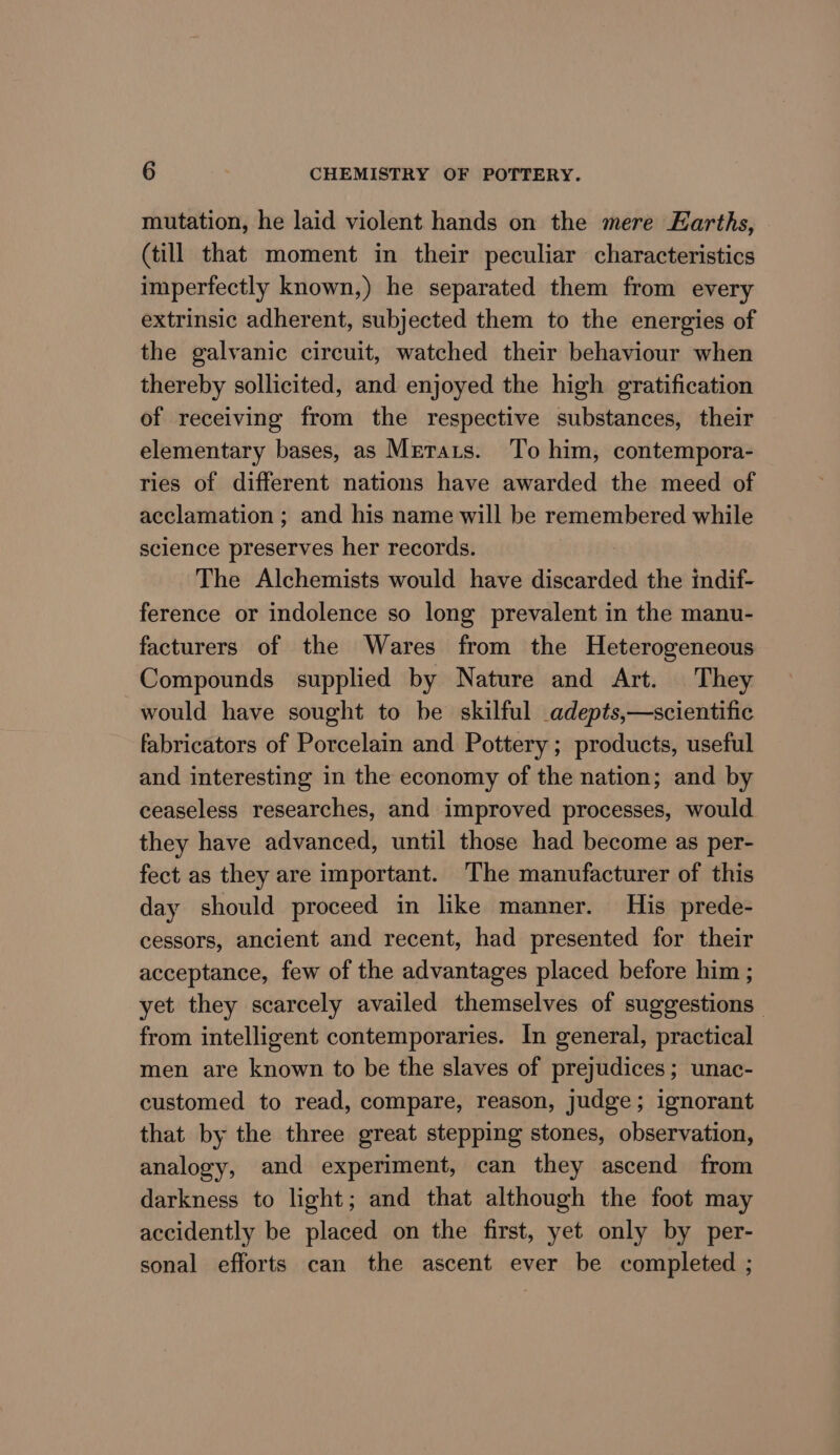 mutation, he laid violent hands on the mere Earths, (till that moment in their peculiar characteristics imperfectly known,) he separated them from every extrinsic adherent, subjected them to the energies of the galvanic circuit, watched their behaviour when thereby sollicited, and enjoyed the high gratification of receiving from the respective substances, their elementary bases, as Mrerats. To him, contempora- ries of different nations have awarded the meed of acclamation ; and his name will be remembered while science preserves her records. The Alchemists would have discarded the indif- ference or indolence so long prevalent in the manu- facturers of the Wares from the Heterogeneous Compounds supplied by Nature and Art. They would have sought to be skilful adepts,—scientific fabricators of Porcelain and Pottery; products, useful and interesting in the economy of the nation; and by ceaseless researches, and improved processes, would they have advanced, until those had become as per- fect as they are important. The manufacturer of this day should proceed in like manner. His prede- cessors, ancient and recent, had presented for their acceptance, few of the advantages placed before him ; yet they scarcely availed themselves of suggestions from intelligent contemporaries. In general, practical men are known to be the slaves of prejudices; unac- customed to read, compare, reason, judge; ignorant that by the three great stepping stones, observation, analogy, and experiment, can they ascend from darkness to light; and that although the foot may accidently be placed on the first, yet only by per- sonal efforts can the ascent ever be completed ;