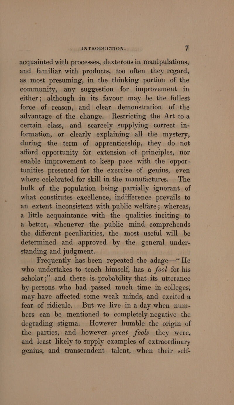 acquainted with processes, dexterous in manipulations, and familiar with products, too often they regard, as most presuming, in the thinking portion of the community, any suggestion for improvement in either; although in its favour may be the fullest force of reason, and clear demonstration of the advantage of the change. Restricting the Art toa certain class, and scarcely supplying correct in- formation, or clearly explaining all the mystery, during the term of apprenticeship, they do not afford opportunity for extension of principles, nor enable improvement. to keep pace with the oppor- tunities. presented for the exercise of genius, even where celebrated for skill in the manufactures. |The bulk of the population being partially ignorant of what constitutes excellence, indifference prevails to an extent inconsistent with public welfare; whereas, a little acquaintance with the qualities inciting to a better, whenever the public mind comprehends the different peculiarities, the most useful will be determined and approved by the general under- standing and judgment. Frequently has been repeated the adage—‘“ He who undertakes to teach himself, has a fool for his scholar ;”’ and there is. probability that its utterance by persons who had passed much time in colleges, may have affected some weak minds, and excited a fear of ridicule. But we live in a day when num- bers can be mentioned to completely negative the degrading stigma. However humble the origin of the parties, and however great fools they were, and least likely to supply examples of extraordinary genius, and transcendent talent, when their self-