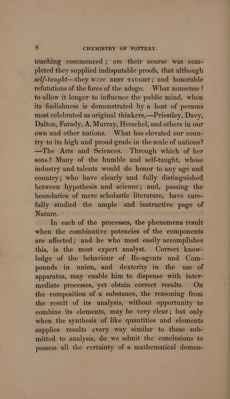 teaching commenced ; ere their course was com- pleted they supplied indisputable proofs, that although self-taught—-they were Best TauGHT; and honorable refutations of the force of the adage. What nonsense ! to allow it longer to influence the public mind, when its foolishness is demonstrated by a host of persons most celebrated as original thinkers,—Priestley, Davy, Dalton, Farady, A. Murray, Herschel, and others in our own and other nations. What has elevated our coun- try to its high and proud grade in the scale of nations? —The Arts and Sciences. Through which of her sons? Many of the humble and self-taught, whose industry and talents would do honor to any age and country; who have clearly and fully distinguished between hypothesis and science; and, passing the boundaries of mere scholastic literature, have care- fully studied the ample and instructive page of Nature. : In each of the processes, the phenomena result when the combinative potencies of the components are affected; and he who most easily accomplishes this, is the most expert analyst. Correct know- ledge of the behaviour of Re-agents and Com- pounds in union, and dexterity in the use of apparatus, may enable him to dispense with inter- | mediate processes, yet obtain correct results. On the composition of a substance, the reasoning from the result of its analysis, without opportunity to combine its elements, may be very clear; but only when the synthesis of like quantities and elements supplies results every way similar to those sub- mitted to analysis, do we admit the conclusions to possess all the certainty of a mathematical demon-