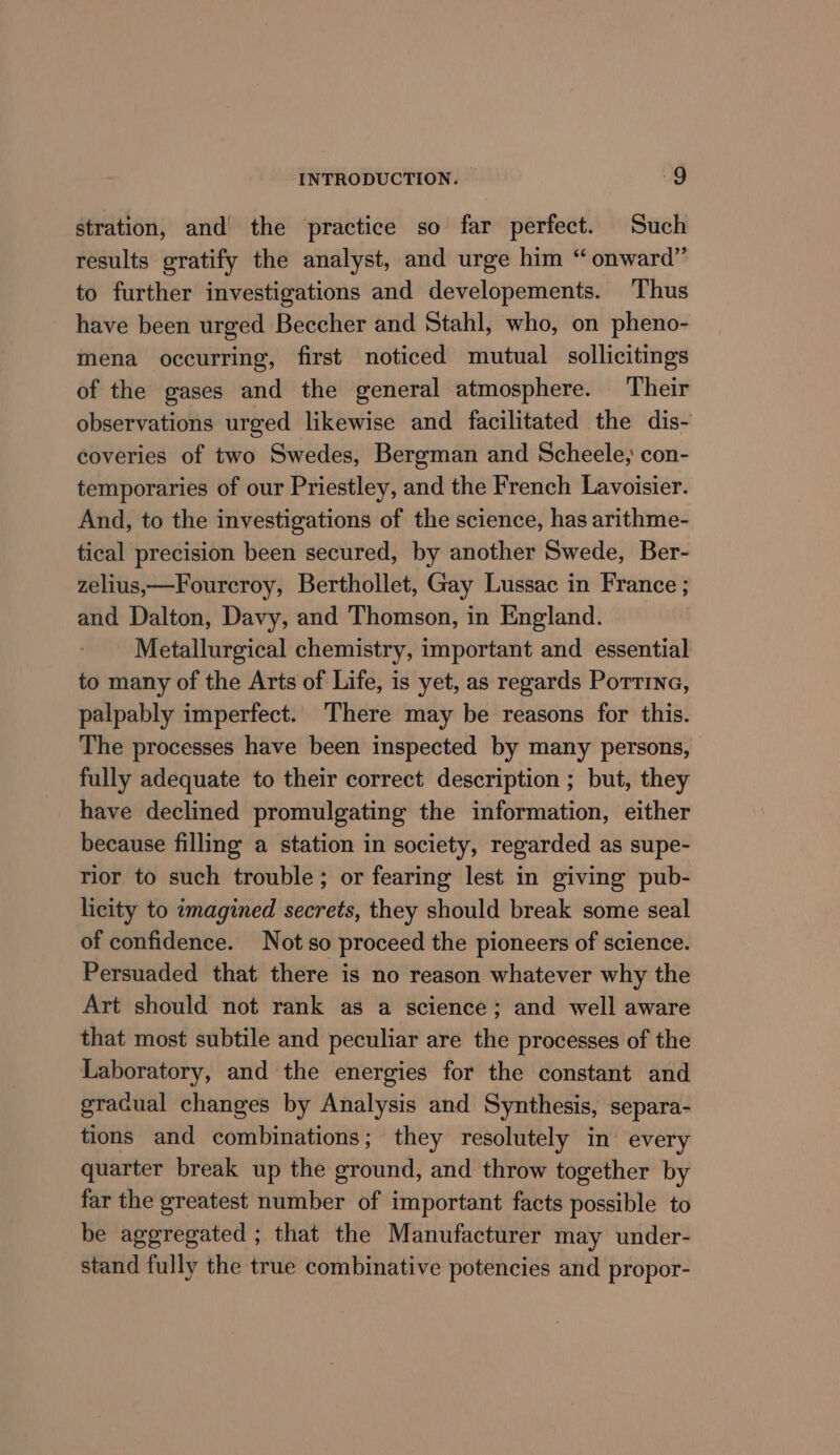 stration, and the practice so far perfect. Such results gratify the analyst, and urge him “ onward” to further investigations and developements. ‘Thus have been urged Beccher and Stahl, who, on pheno- mena occurring, first noticed mutual sollicitings of the gases and the general atmosphere. Their observations urged likewise and facilitated the dis- coveries of two Swedes, Bergman and Scheele; con- temporaries of our Priestley, and the French Lavoisier. And, to the investigations of the science, has arithme- tical precision been secured, by another Swede, Ber- zelius,—Fourcroy, Berthollet, Gay Lussac in France ; and Dalton, Davy, and Thomson, in England. Metallurgical chemistry, important and essential to many of the Arts of Life, is yet, as regards Pottina, palpably imperfect. There may be reasons for this. The processes have been inspected by many persons, fully adequate to their correct description ; but, they have declined promulgating the information, either because filling a station in society, regarded as supe- rior to such trouble; or fearing lest in giving pub- licity to imagined secrets, they should break some seal of confidence. Not so proceed the pioneers of science. Persuaded that there is no reason whatever why the Art should not rank as a science; and well aware that most subtile and peculiar are the processes of the Laboratory, and the energies for the constant and gracual changes by Analysis and Synthesis, separa- tions and combinations; they resolutely in every quarter break up the ground, and throw together by far the greatest number of important facts possible to be aggregated ; that the Manufacturer may under- stand fully the true combinative potencies and propor-