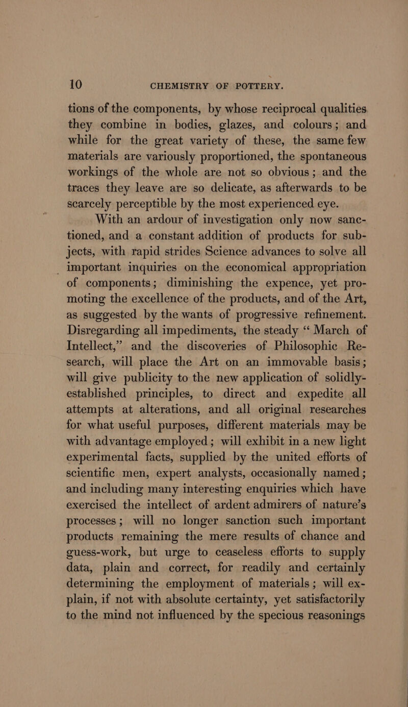 tions of the components, by whose reciprocal qualities they combine in bodies, glazes, and colours; and while for the great variety of these, the same few materials are variously proportioned, the spontaneous workings of the whole are not so obvious; and the traces they leave are so delicate, as afterwards to be scarcely perceptible by the most experienced eye. With an ardour of investigation only now sanc- tioned, and a constant addition of products for sub- jects, with rapid strides Science advances to solve all _ Important inquiries on the economical appropriation of components; diminishing the expence, yet pro- moting the excellence of the products, and of the Art, as suggested by the wants of progressive refinement. Disregarding all impediments, the steady “‘ March of Intellect,” and the discoveries of Philosophie Re- search, will place the Art on an immovable basis; will give publicity to the new application of solidly- established principles, to direct and expedite all attempts at alterations, and all original researches for what useful purposes, different materials may be with advantage employed; will exhibit in a new light experimental facts, supplied by the united efforts of scientific men, expert analysts, occasionally named ; and including many interesting enquiries which have processes; will no longer sanction such important products remaining the mere results of chance and guess-work, but urge to ceaseless efforts to supply data, plain and correct, for readily and certainly determining the employment of materials; will ex- plain, if not with absolute certainty, yet satisfactorily to the mind not influenced by the specious reasonings a