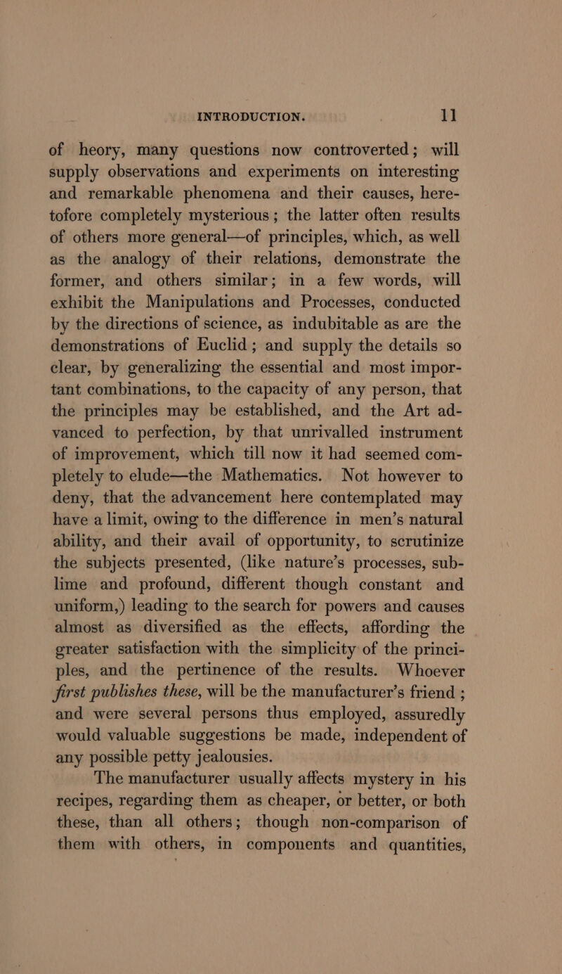 of heory, many questions now controverted; will supply observations and experiments on interesting and remarkable phenomena and their causes, here- tofore completely mysterious ; the latter often results of others more general—of principles, which, as well as the analogy of their relations, demonstrate the former, and others similar; in a few words, will exhibit the Manipulations and Processes, conducted by the directions of science, as indubitable as are the demonstrations of Euclid; and supply the details so clear, by generalizing the essential and most impor- tant combinations, to the capacity of any person, that the principles may be established, and the Art ad- vanced to perfection, by that unrivalled instrument of improvement, which till now it had seemed com- pletely to elude—the Mathematics. Not however to deny, that the advancement here contemplated may have a limit, owing to the difference in men’s natural ability, and their avail of opportunity, to scrutinize the subjects presented, (like nature’s processes, sub- lime and profound, different though constant and uniform,) leading to the search for powers and causes almost as diversified as the effects, affording the greater satisfaction with the simplicity of the princi- ples, and the pertinence of the results. Whoever first publishes these, will be the manufacturer’s friend ; and were several persons thus employed, assuredly would valuable suggestions be made, independent of any possible petty jealousies. The manufacturer usually affects mystery in his recipes, regarding them as cheaper, or better, or both these, than all others; though non-comparison of them with others, in components and quantities,