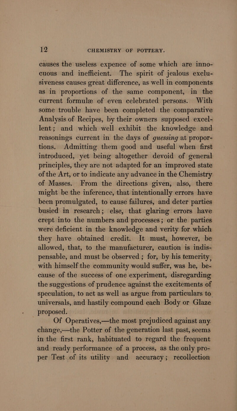 causes the useless expence of some which are inno- cuous and inefficient. The spirit of jealous exclu- siveness causes great difference, as well in components as in proportions of the same component, in the current formule of even celebrated persons. With some trouble have been completed the comparative Analysis of Recipes, by their owners supposed excel- lent; and which well exhibit the knowledge and reasonings current in the days of guessing at propor- tions. Admitting them good and useful when first introduced, yet being altogether devoid of general principles, they are not adapted for an improved state of the Art, or to indicate any advance in the Chemistry of Masses. From the directions given, also, there might be the inference, that intentionally errors have been promulgated, to cause failures, and deter parties busied in research; else, that glaring errors have crept into the numbers and processes; or the parties were deficient in the knowledge and verity for which they have obtained credit. It must, however, be allowed, that, to the manufacturer, caution is indis- pensable, and must be observed ; for, by his temerity , with himself the community would suffer, was he, be- cause of the success of one experiment, disregarding the suggestions of prudence against the excitements of | speculation, to act as well as argue from particulars to universals, and hastily compound each Body or Glaze proposed. . Of Operatives,—the most prejudiced against any. change,—the Potter of the generation last past, seems in the first rank, habituated to regard the frequent and ready performance of a process, as the only pro- per Test. of its utility and accuracy; recollection