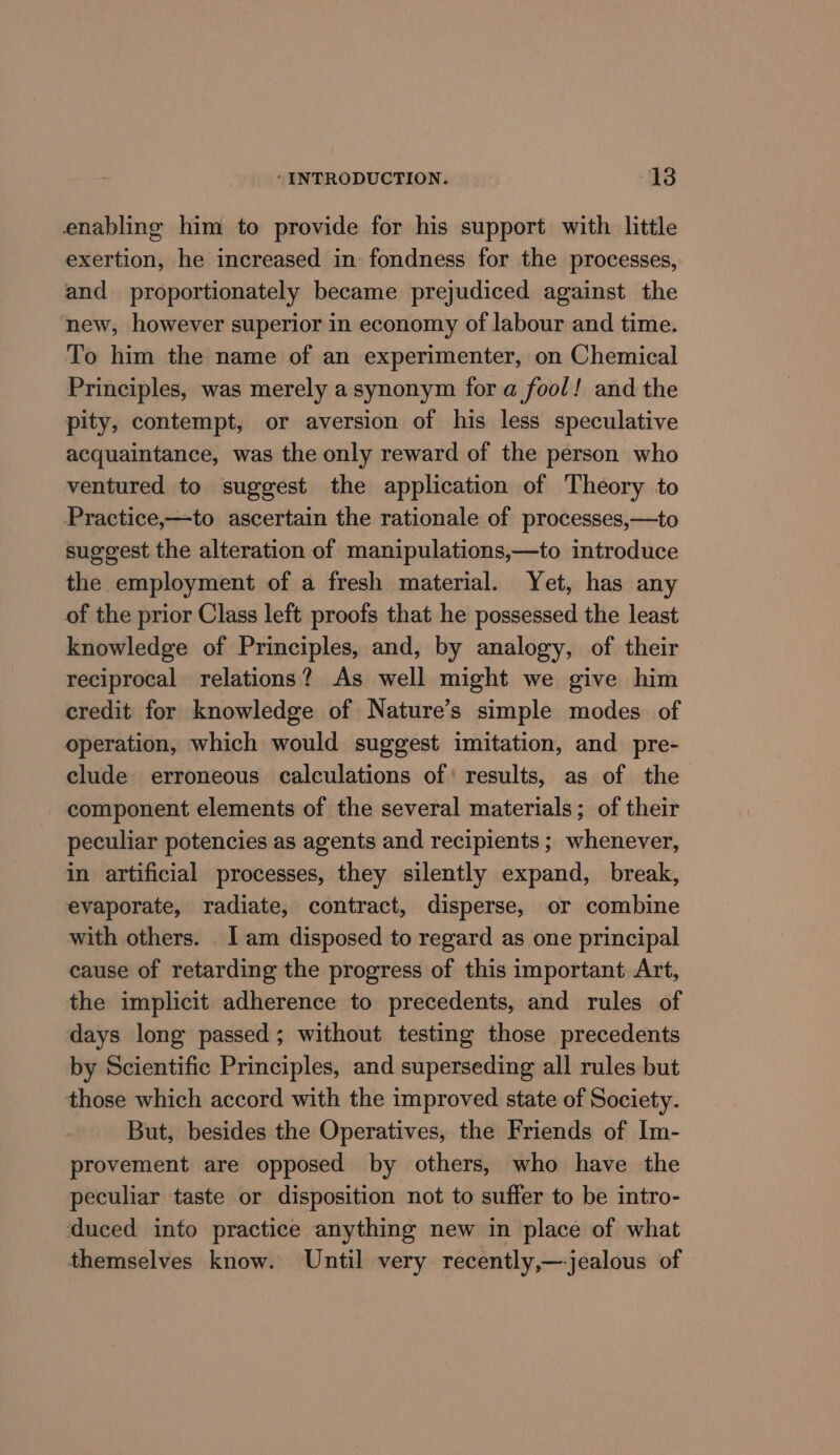 enabling him to provide for his support with little exertion, he increased in fondness for the processes, and proportionately became prejudiced against the new, however superior in economy of labour and time. To him the name of an experimenter, on Chemical Principles, was merely a synonym for a fool! and the pity, contempt, or aversion of his less speculative acquaintance, was the only reward of the person who ventured to suggest the application of Theory to Practice,—to ascertain the rationale of processes,—to suggest the alteration of manipulations,—to introduce the employment of a fresh material. Yet, has any of the prior Class left proofs that he possessed the least knowledge of Principles, and, by analogy, of their reciprocal relations? As well might we give him credit for knowledge of Nature’s simple modes of operation, which would suggest imitation, and pre- clude erroneous calculations of’ results, as of the component elements of the several materials; of their peculiar potencies as agents and recipients ; whenever, in artificial processes, they silently expand, break, evaporate, radiate, contract, disperse, or combine with others. _ 1 am disposed to regard as one principal cause of retarding the progress of this important Art, the implicit adherence to precedents, and rules of days long passed; without testing those precedents by Scientific Principles, and superseding all rules but those which accord with the improved state of Society. But, besides the Operatives, the Friends of Im- provement are opposed by others, who have the peculiar taste or disposition not to suffer to be intro- duced into practice anything new in place of what themselves know. Until very recently,— jealous of