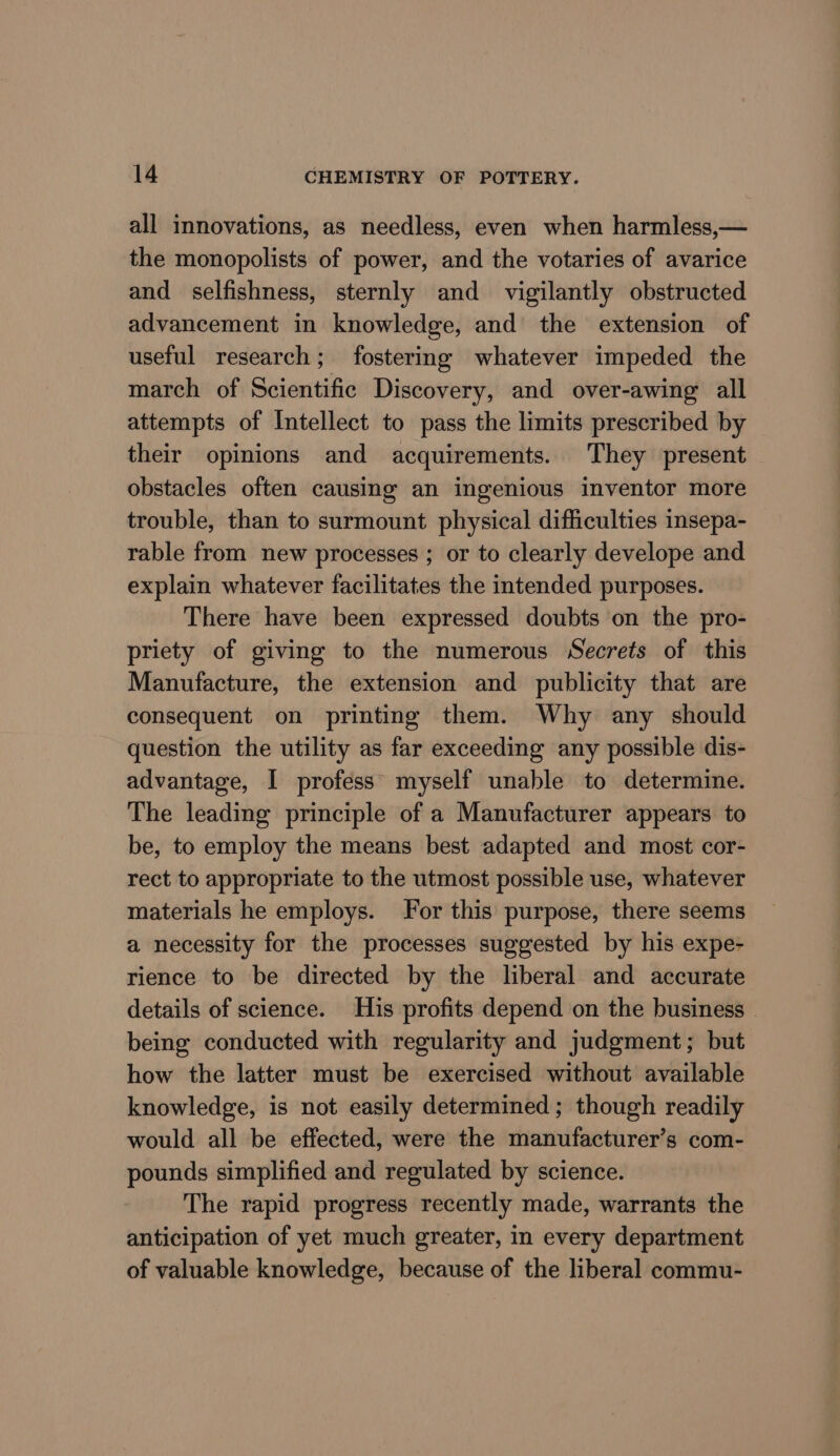 all innovations, as needless, even when harmless,— the monopolists of power, and the votaries of avarice and selfishness, sternly and vigilantly obstructed advancement in knowledge, and the extension of useful research; fostering whatever impeded the march of Scientific Discovery, and over-awing all attempts of Intellect to pass the limits prescribed by their opinions and acquirements. They present obstacles often causing an ingenious inventor more trouble, than to surmount physical difficulties insepa- rable from new processes ; or to clearly develope and explain whatever facilitates the intended purposes. There have been expressed doubts on the pro- priety of giving to the numerous Secrets of this Manufacture, the extension and publicity that are consequent on printing them. Why any should question the utility as far exceeding any possible dis- advantage, I profess myself unable to determine. The leading principle of a Manufacturer appears to be, to employ the means best adapted and most cor- rect to appropriate to the utmost possible use, whatever materials he employs. for this purpose, there seems a necessity for the processes suggested by his expe- rience to be directed by the liberal and accurate details of science. His profits depend on the business being conducted with regularity and judgment; but how the latter must be exercised without available knowledge, is not easily determined; though readily would all be effected, were the manufacturer’s com- pounds simplified and regulated by science. The rapid progress recently made, warrants the anticipation of yet much greater, in every department of valuable knowledge, because of the liberal commu-