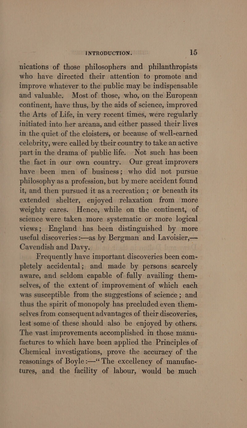 nications of those philosophers and philanthropists who have directed their attention to promote and improve whatever to the public may be indispensable and valuable. Most of those, who, on the European continent, have thus, by the aids of science, improved the Arts of Life, in very recent times, were regularly initiated into her arcana, and either passed their lives in the quiet of the cloisters, or because of well-earned celebrity, were called by their country to take an active part in the drama of public life. Not such has been the fact in our own country. Our great improvers have been men of business; who did not pursue philosophy asa profession, but by mere accident found it, and then pursued it as a recreation; or beneath its extended shelter, enjoyed relaxation from more weighty cares. Hence, while on the continent, of science were taken more systematic or more logical views; England has been distinguished by more useful discoveries :—as by Bergman and Lavoisier,— Cavendish and Davy. | Frequently have important. discoveries been com- pletely accidental; and made by persons scarcely aware, and seldom capable of fully availing them- selves, of the extent of improvement of which each was susceptible from the suggestions of science ; and thus the spirit of monopoly has precluded even them- selves from consequent advantages of their discoveries, lest some of these should also be enjoyed by others. The vast improvements accomplished in those manu- factures to which have been applied the Principles of Chemical investigations, prove the accuracy of the reasonings of Boyle :—“ The excellency of manufac- tures, and the facility of labour, would be much