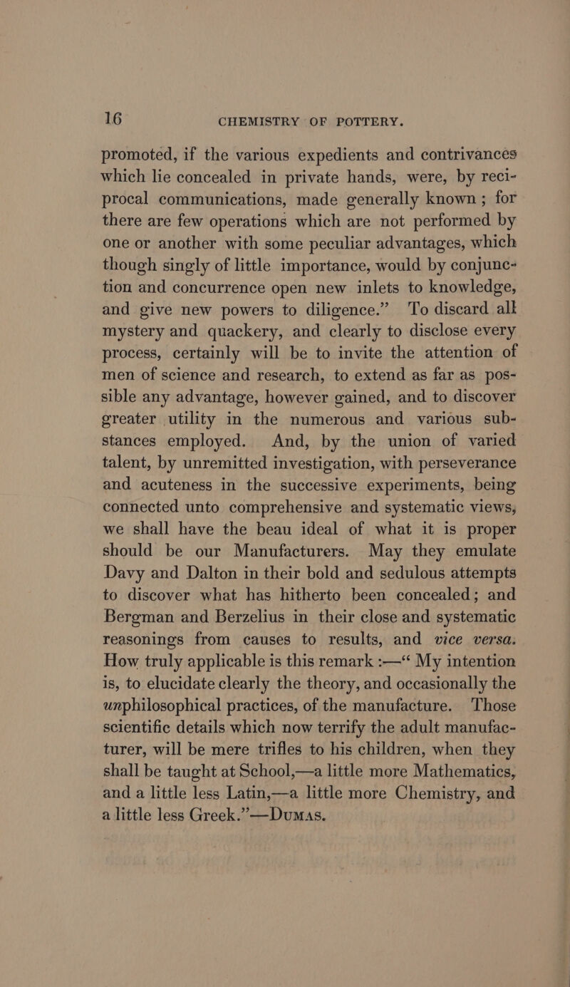promoted, if the various expedients and contrivances which lie concealed in private hands, were, by reci- procal communications, made generally known ; for there are few operations which are not performed by one or another with some peculiar advantages, which though singly of little importance, would by conjunc- tion and concurrence open new inlets to knowledge, and give new powers to diligence.” To discard alk mystery and quackery, and clearly to disclose every process, certainly will be to invite the attention of men of science and research, to extend as far as pos- sible any advantage, however gained, and to discover greater utility in the numerous and various sub- stances employed. And, by the union of varied talent, by unremitted investigation, with perseverance and acuteness in the successive experiments, being connected unto comprehensive and systematic views, we shall have the beau ideal of what it is proper should be our Manufacturers. May they emulate Davy and Dalton in their bold and sedulous attempts to discover what has hitherto been concealed; and Bergman and Berzelius in their close and systematic reasonings from causes to results, and vice versa. How truly applicable is this remark :—“ My intention is, to elucidate clearly the theory, and occasionally the unphilosophical practices, of the manufacture. Those scientific details which now terrify the adult manufac- turer, will be mere trifles to his children, when they shall be taught at School,—a little more Mathematics, and a little less Latin,—a little more Chemistry, and a little less Greek.” —Dumas.