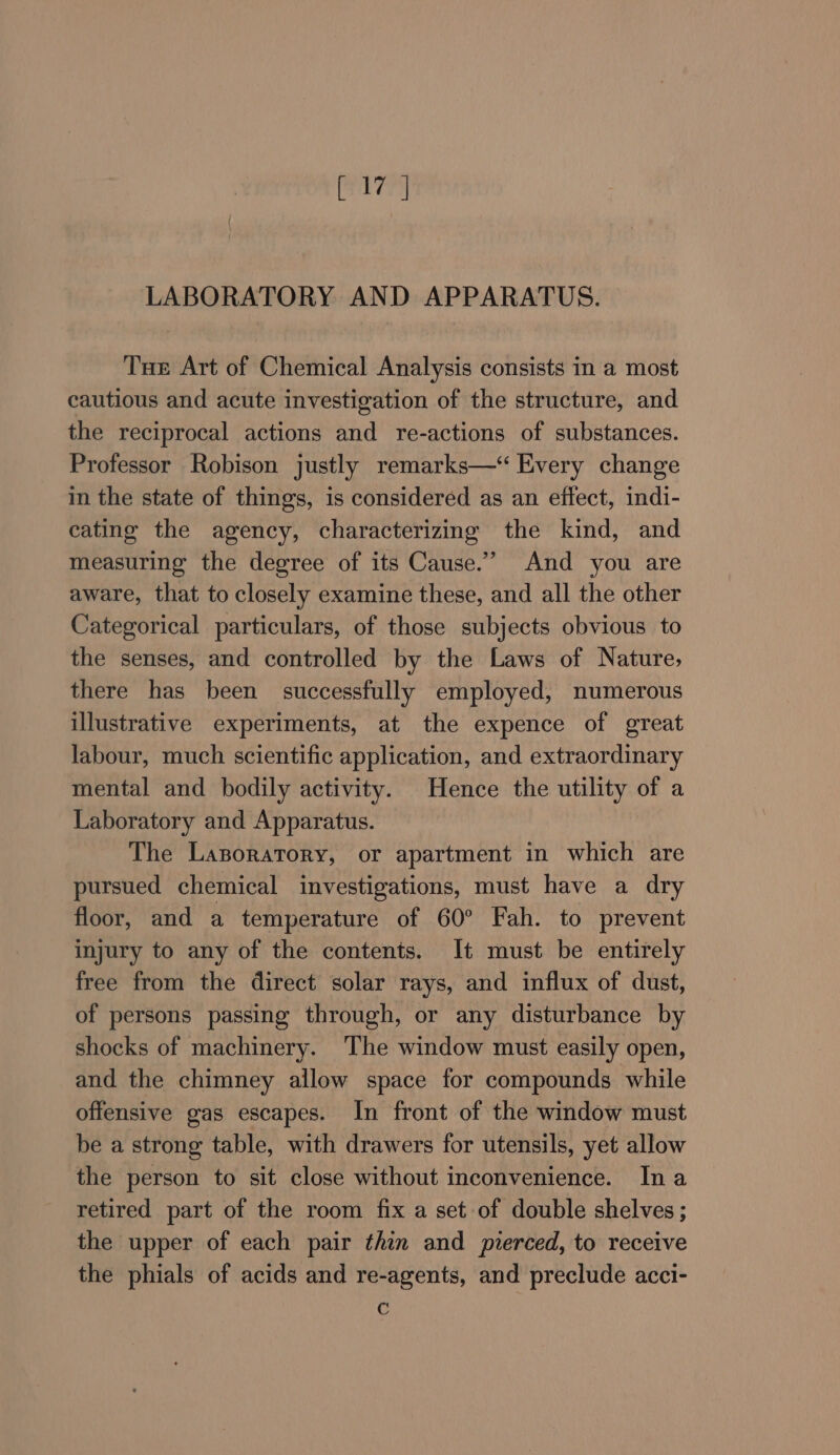 LABORATORY AND APPARATUS. Tue Art of Chemical Analysis consists in a most cautious and acute investigation of the structure, and the reciprocal actions and re-actions of substances. Professor Robison justly remarks—‘“ Every change in the state of things, is considered as an effect, indi- cating the agency, characterizing the kind, and measuring the degree of its Cause.” And you are aware, that to closely examine these, and all the other Categorical particulars, of those subjects obvious to the senses, and controlled by the Laws of Nature, there has been successfully employed, numerous illustrative experiments, at the expence of great labour, much scientific application, and extraordinary mental and bodily activity. Hence the utility of a Laboratory and Apparatus. The Lazporatory, or apartment in which are pursued chemical investigations, must have a dry floor, and a temperature of 60° Fah. to prevent injury to any of the contents. It must be entirely free from the direct solar rays, and influx of dust, of persons passing through, or any disturbance by shocks of machinery. The window must easily open, and the chimney allow space for compounds while offensive gas escapes. In front of the window must be a strong table, with drawers for utensils, yet allow the person to sit close without inconvenience. Ina retired part of the room fix a set of double shelves ; the upper of each pair thin and pierced, to receive the phials of acids and re-agents, and preclude acci- c