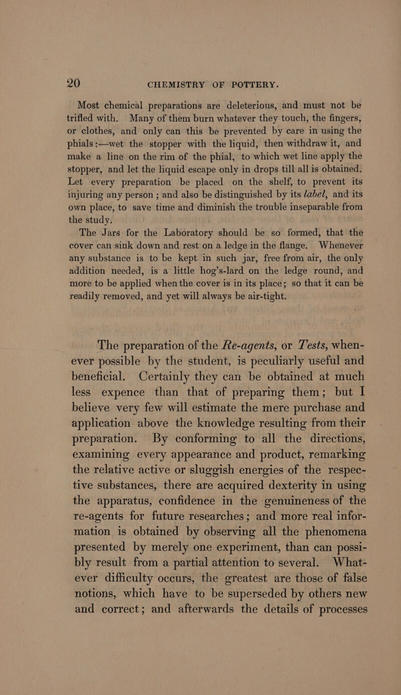 Most chemical preparations are deleterious, and must not be trifled with. Many of them burn whatever they touch, the fingers, or clothes, and only can this be prevented by care in using the phials:—wet the stopper with the liquid, then withdraw it, and make a line on the rim of the phial, to which wet line apply the stopper, and let the liquid escape only in drops till all is obtained. Let every preparation be placed on the shelf, to prevent its injuring any person ; and also be distinguished by its /abel, and its own place, to save time and diminish the trouble inseparable from the study. The Jars for the Laboratory should be so formed, that the cover can sink down and rest on a ledge in the flange. Whenever any substance is to be kept in such jar, free from air, the only addition needed, is a little hog’s-lard on the ledge round, and more to be applied when the cover is in its place; so that it can be readily removed, and yet will always be air-tight. The preparation of the Re-agents, or Tests, when- ever possible by the student, is peculiarly useful and beneficial. Certainly they can be obtained at much less expence than that of preparing them; but I believe very few will estimate the mere purchase and application above the knowledge resulting from their preparation. By conforming to all the directions, examining every appearance and product, remarking the relative active or sluggish energies of the respec- tive substances, there are acquired dexterity in using the apparatus, confidence in the genuineness of the re-agents for future researches; and more real infor- mation is obtained by observing all the phenomena presented by merely one experiment, than can possi- bly result from a partial attention to several. What- ever difficulty occurs, the greatest are those of false notions, which have to be superseded by others new and correct; and afterwards the details of processes