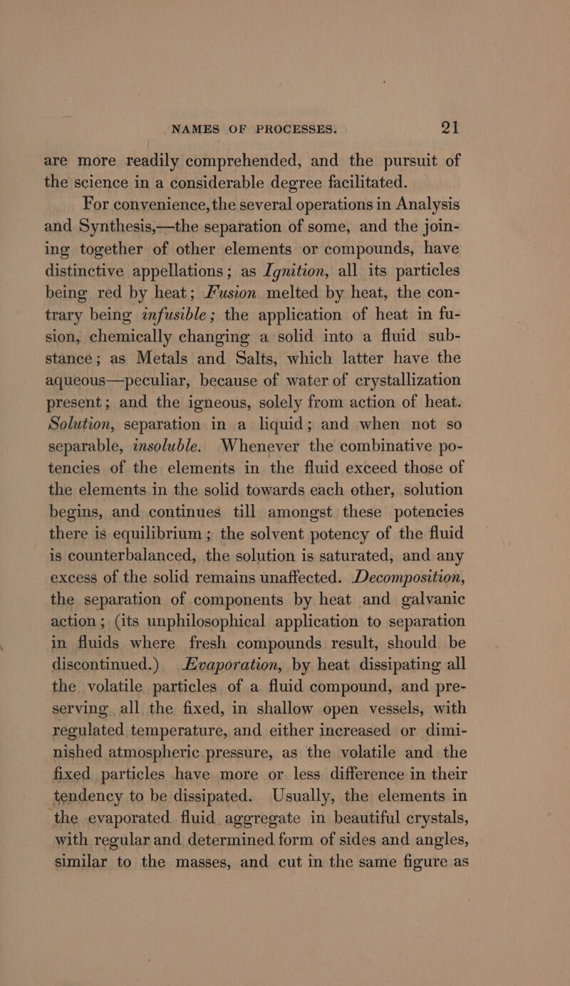 are more readily comprehended, and the pursuit of the science in a considerable degree facilitated. For convenience, the several operations in Analysis and Synthesis,—the separation of some, and the join- ing together of other elements or compounds, have distinctive appellations; as Ignition, all its particles being red by heat; Fusion melted by heat, the con- trary being infusible; the application of heat in fu- sion, chemically changing a solid into a fluid sub- stance; as Metals and Salts, which latter have the aqueous—peculiar, because of water of crystallization present; and the igneous, solely from action of heat. Solution, separation in a liquid; and when not so separable, insoluble. Whenever the combinative po- tencies of the elements in the fluid exceed those of the elements in the solid towards each other, solution begins, and continues till amongst these potencies there is equilibrium ; the solvent potency of the fluid is counterbalanced, the solution is saturated, and any excess of the solid remains unaffected. Decomposition, the separation of components by heat and galvanic action ; (its unphilosophical application to separation in fluids where fresh compounds result, should be discontinued.) Evaporation, by heat dissipating all the volatile particles of a fluid compound, and pre- serving all the fixed, in shallow open vessels, with regulated temperature, and either increased or dimi- nished atmospheric pressure, as the volatile and the fixed particles have more or less difference in their tendency to be dissipated. Usually, the elements in the evaporated fluid aggregate in beautiful crystals, with regular and determined form of sides and angles, similar to the masses, and cut in the same figure as