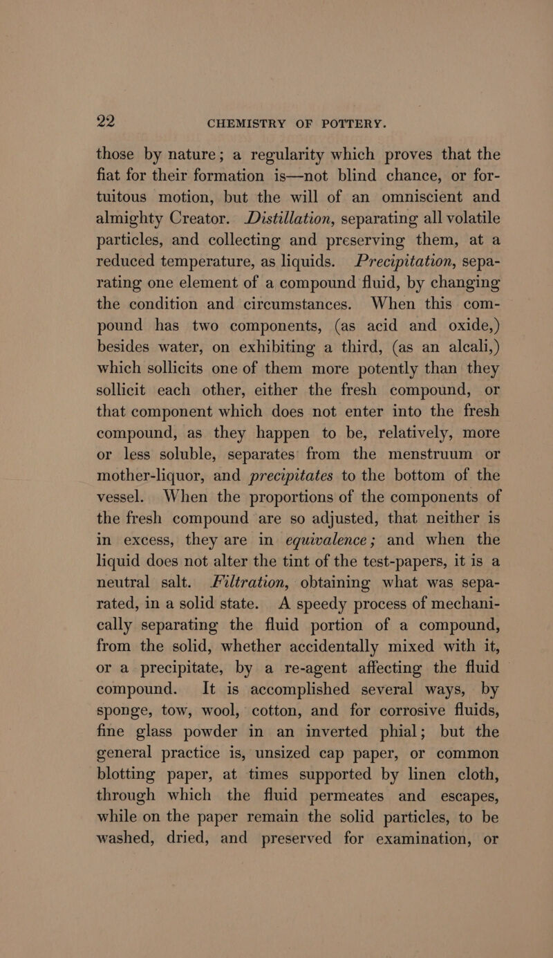 those by nature; a regularity which proves that the fiat for their formation is—not blind chance, or for- tuitous motion, but the will of an omniscient and almighty Creator. Distillation, separating all volatile particles, and collecting and preserving them, at a reduced temperature, as liquids. Precipitation, sepa- rating one element of a compound fluid, by changing the condition and circumstances. When this com- pound has two components, (as acid and oxide,) besides water, on exhibiting a third, (as an alcali,) which sollicits one of them more potently than they sollicit each other, either the fresh compound, or that component which does not enter into the fresh compound, as they happen to be, relatively, more or less soluble, separates’ from the menstruum or mother-liquor, and precipitates to the bottom of the vessel. When the proportions of the components of the fresh compound are so adjusted, that neither is in excess, they are in eguivalence; and when the liquid does not alter the tint of the test-papers, it is a neutral salt. iltration, obtaining what was sepa- rated, in a solid state. A speedy process of mechani- cally separating the fluid portion of a compound, from the solid, whether accidentally mixed with it, or a precipitate, by a re-agent affecting the fluid compound. It is accomplished several ways, by sponge, tow, wool, cotton, and for corrosive fluids, fine glass powder in an inverted phial; but the general practice is, unsized cap paper, or common blotting paper, at times supported by linen cloth, through which the fluid permeates and_ escapes, while on the paper remain the solid particles, to be washed, dried, and preserved for examination, or