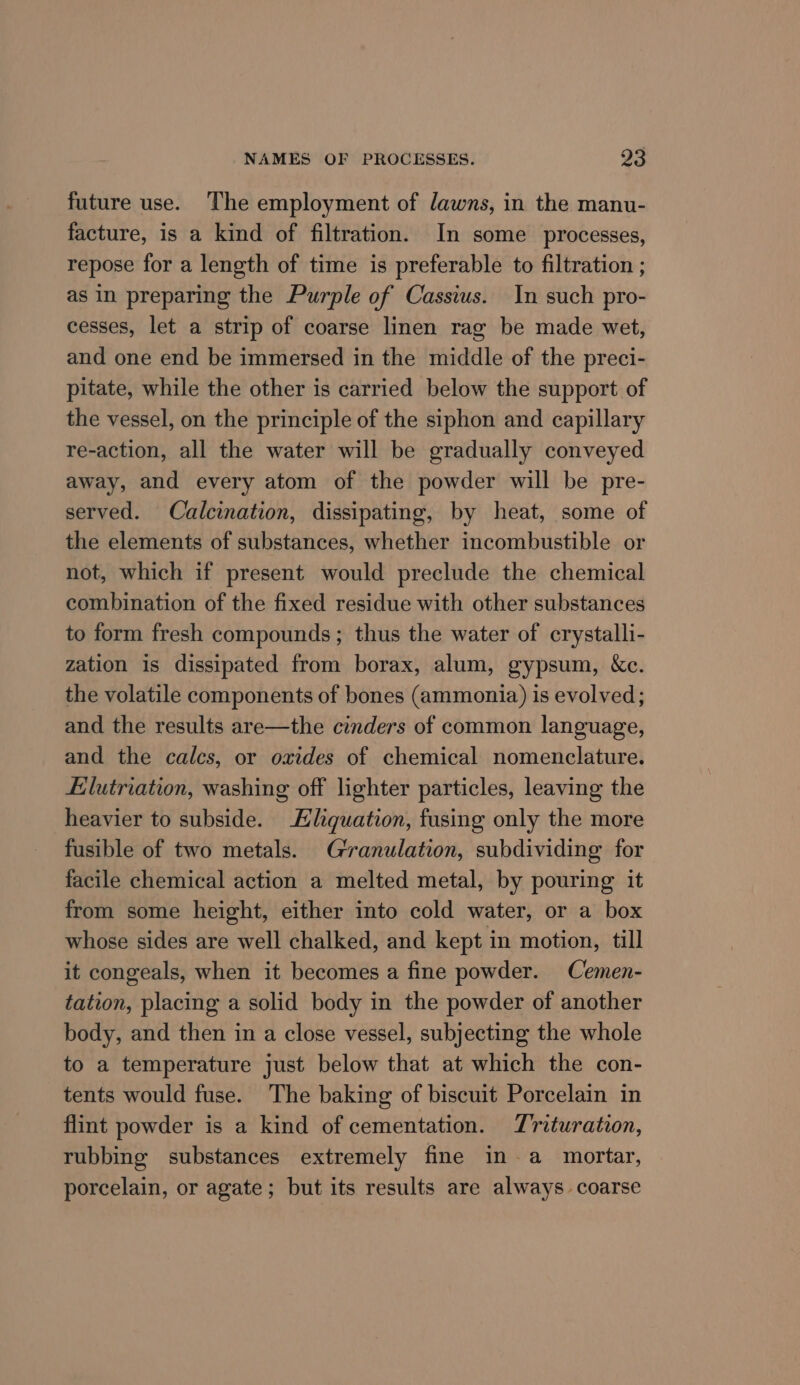 future use. The employment of lawns, in the manu- facture, is a kind of filtration. In some processes, repose for a length of time is preferable to filtration ; as in preparing the Purple of Cassius. In such pro- cesses, let a strip of coarse linen rag be made wet, and one end be immersed in the middle of the preci- pitate, while the other is carried below the support of the vessel, on the principle of the siphon and capillary re-action, all the water will be gradually conveyed away, and every atom of the powder will be pre- served. Calcination, dissipating, by heat, some of the elements of substances, whether incombustible or not, which if present would preclude the chemical combination of the fixed residue with other substances to form fresh compounds; thus the water of crystalli- zation is dissipated from borax, alum, gypsum, &amp;c. the volatile components of bones (ammonia) is evolved; and the results are—the cinders of common language, and the calcs, or oxides of chemical nomenclature. Llutriation, washing off lighter particles, leaving the heavier to subside. Hliquation, fusing only the more fusible of two metals. Granulation, subdividing for facile chemical action a melted metal, by pouring it from some height, either into cold water, or a box whose sides are well chalked, and kept in motion, till it congeals, when it becomes a fine powder. Cemen- tation, placing a solid body in the powder of another body, and then in a close vessel, subjecting the whole to a temperature just below that at which the con- tents would fuse. The baking of biscuit Porcelain in flint powder is a kind of cementation. Trituration, rubbing substances extremely fine in-a mortar, porcelain, or agate; but its results are always. coarse