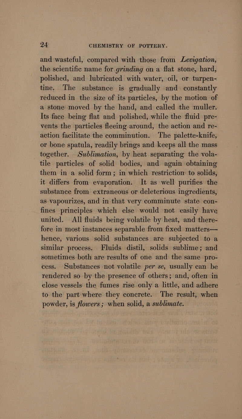 and wasteful, compared with those from Levigation, the scientific name for grinding on a flat stone, hard, polished, and lubricated with water, oil, or turpen- tine. The substance is gradually and constantly reduced in the size of its particles, by the motion of a stone moved by the hand, and called the muller. Its face being flat and polished, while the fluid pre- vents the particles fleeing around, the action and re- action facilitate the comminution. The palette-knife, or bone spatula, readily brings and keeps all the mass together. Sublimation, by heat separating the vola- tile particles of solid bodies, and again obtaining them in a solid form; in which restriction: to solids, it differs from evaporation. It as well purifies the substance from extraneous or deleterious ingredients, as vapourizes, and in that very comminute state con- fines principles which else would not easily have united. All fluids being volatile by heat, and there- fore in most instances separable from fixed matters— hence, various solid substances are subjected to a similar process. Fluids distil, solids sublime; and sometimes both are results of one and the same pro- cess. Substances not volatile per se, usually can be rendered so by the presence of others; and, often in close vessels the fumes rise only a little, and adhere ~ to the part where they concrete. The result, when powder, is flowers ; when solid, a sublimate.