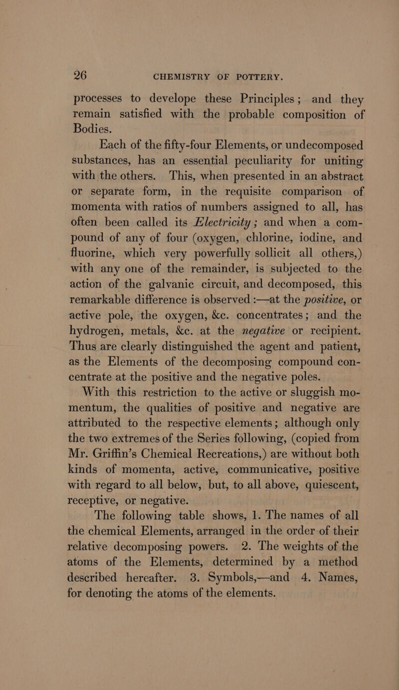 processes to develope these Principles; and they remain satisfied with the probable composition of Bodies. Each of the fifty-four Elements, or undecomposed substances, has an essential peculiarity for uniting with the others. This, when presented in an abstract or separate form, in the requisite comparison of momenta with ratios of numbers assigned to all, has often been called its Electricity ; and when a com- pound of any of four (oxygen, chlorine, iodine, and fluorine, which very powerfully sollicit all others,) with any one of the remainder, is subjected to the action of the galvanic circuit, and decomposed, this remarkable difference is observed :—at the positive, or active pole, the oxygen, &amp;c. concentrates; and the hydrogen, metals, &amp;c. at the negative or recipient. Thus are clearly distinguished the agent and patient, as the Elements of the decomposing compound con- centrate at the positive and the negative poles. With this restriction to the active or sluggish mo- mentum, the qualities of positive and negative are attributed to the respective elements; although only the two extremes of the Series following, (copied from Mr. Griffin’s Chemical Recreations,) are without both kinds of momenta, active, communicative, positive with regard to all below, but, to all above, quiescent, receptive, or negative. The following table shows, 1. The names of all the chemical Elements, arranged in the order of their relative decomposing powers. 2. The weights of the atoms of the Elements, determined by a method described hereafter. 3. Symbols,—and 4. Names, for denoting the atoms of the elements.