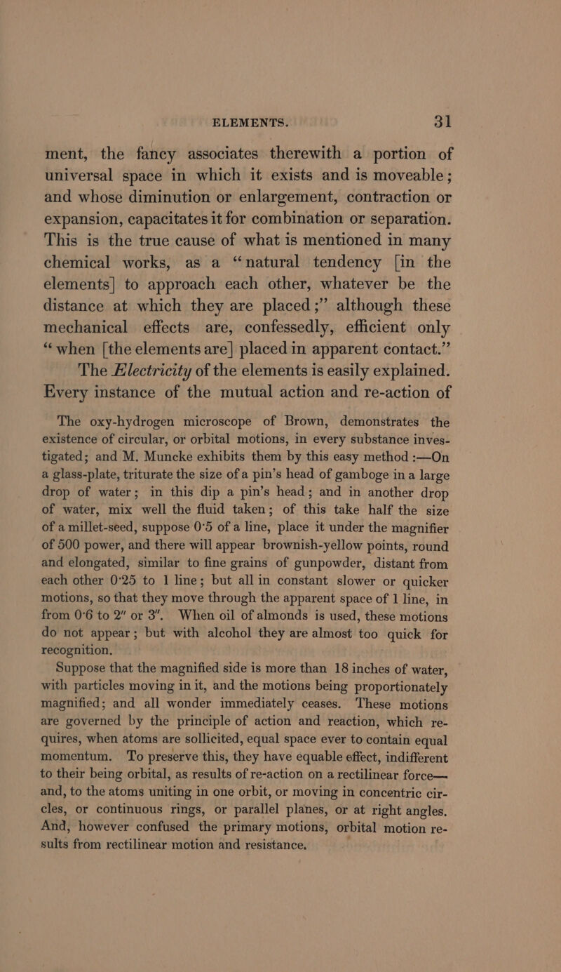 ment, the fancy associates therewith a portion of universal space in which it exists and is moveable ; and whose diminution or enlargement, contraction or expansion, capacitates it for combination or separation. This is the true cause of what is mentioned in many chemical works, as a “natural tendency [in the elements] to approach each other, whatever be the distance at which they are placed ;” although these mechanical effects are, confessedly, efficient only “when [the elements are| placed in apparent contact.” The Electricity of the elements is easily explained. Every instance of the mutual action and re-action of The oxy-hydrogen microscope of Brown, demonstrates the existence of circular, or orbital motions, in every substance inves- tigated; and M. Muncke exhibits them by this easy method :—On a glass-plate, triturate the size of a pin’s head of gamboge in a large drop of water; in this dip a pin’s head; and in another drop of water, mix well the fluid taken; of this take half the size of a millet-seed, suppose 0°5 of a line, place it under the magnifier of 500 power, and there will appear brownish-yellow points, round and elongated, similar to fine grains of gunpowder, distant from each other 0°25 to 1 line; but all in constant slower or quicker motions, so that they move through the apparent space of 1 line, in from 0°6 to 2” or 3”, When oil of almonds is used, these motions do not appear; but with alcohol they are almost too quick for recognition. Suppose that the magnified side is more than 18 inches of water, with particles moving in it, and the motions being proportionately magnified; and all wonder immediately ceases. These motions are governed by the principle of action and reaction, which re- quires, when atoms are sollicited, equal space ever to contain equal momentum. To preserve this, they have equable effect, indifferent to their being orbital, as results of re-action on a rectilinear force— and, to the atoms uniting in one orbit, or moving in concentric cir- cles, or continuous rings, or parallel planes, or at right angles. And, however confused the primary motions, orbital motion re- site from rectilinear motion and resistance.