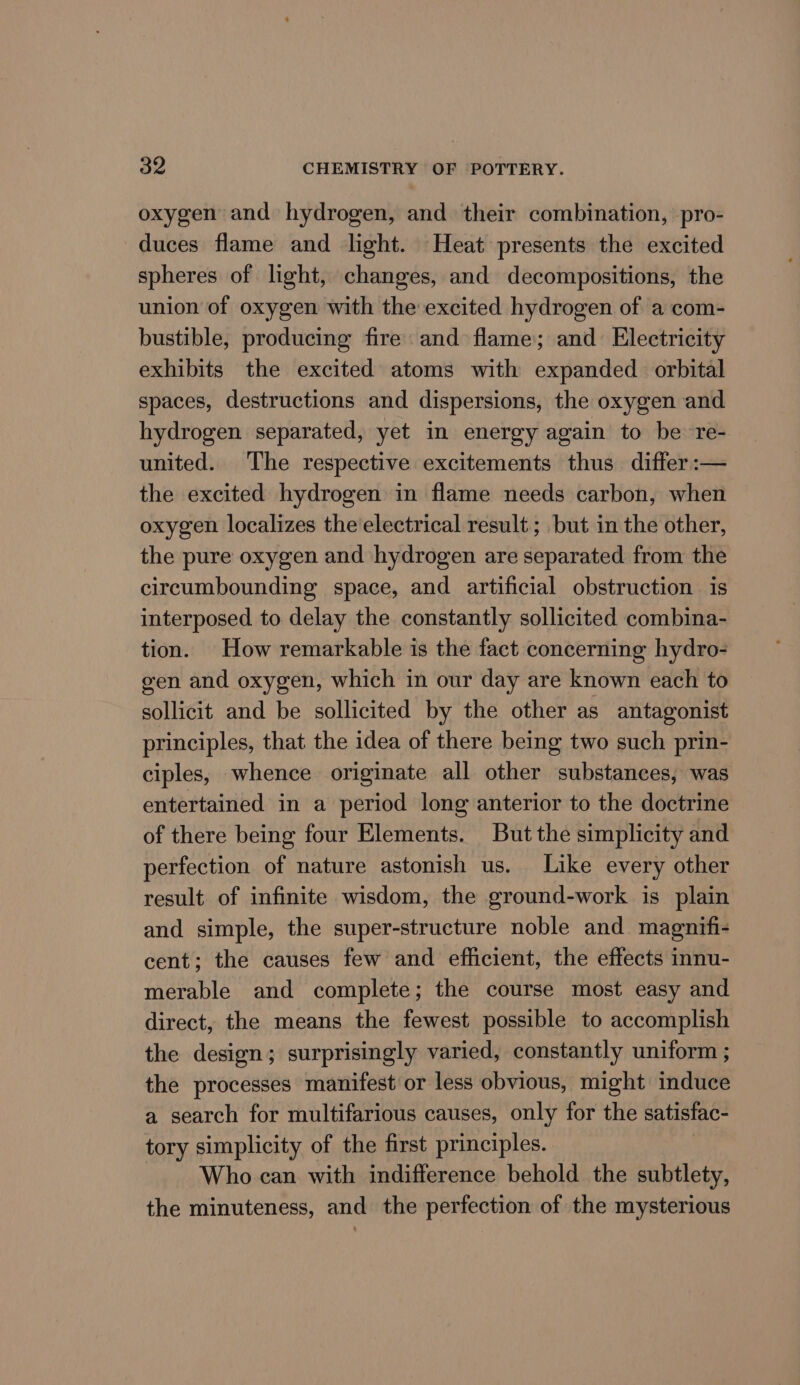oxygen and hydrogen, and their combination, pro- duces flame and light. Heat presents the excited spheres of light, changes, and decompositions, the union of oxygen with the excited hydrogen of a com- bustible, producing fire and flame; and Electricity exhibits the excited atoms with expanded orbital spaces, destructions and dispersions, the oxygen and hydrogen separated, yet in energy again to be re- united. The respective excitements thus differ :— the excited hydrogen in flame needs carbon, when oxygen localizes the electrical result ; but in the other, the pure oxygen and hydrogen are separated from the circumbounding space, and artificial obstruction is interposed to delay the constantly sollicited combina- tion. How remarkable is the fact concerning hydro- gen and oxygen, which in our day are known each to sollicit and be sollicited by the other as antagonist principles, that the idea of there being two such prin- ciples, whence originate all other substances, was entertained in a period long anterior to the doctrine of there being four Elements. But the simplicity and perfection of nature astonish us. Like every other result of infinite wisdom, the ground-work is plain and simple, the super-structure noble and magnifi- cent; the causes few and efficient, the effects innu- merable and complete; the course most easy and direct, the means the fewest possible to accomplish the design; surprisingly varied, constantly uniform ; the processes manifest or less obvious, might induce a search for multifarious causes, only for the satisfac- tory simplicity of the first principles. Who can with indifference behold the subtlety, the minuteness, and the perfection of the mysterious