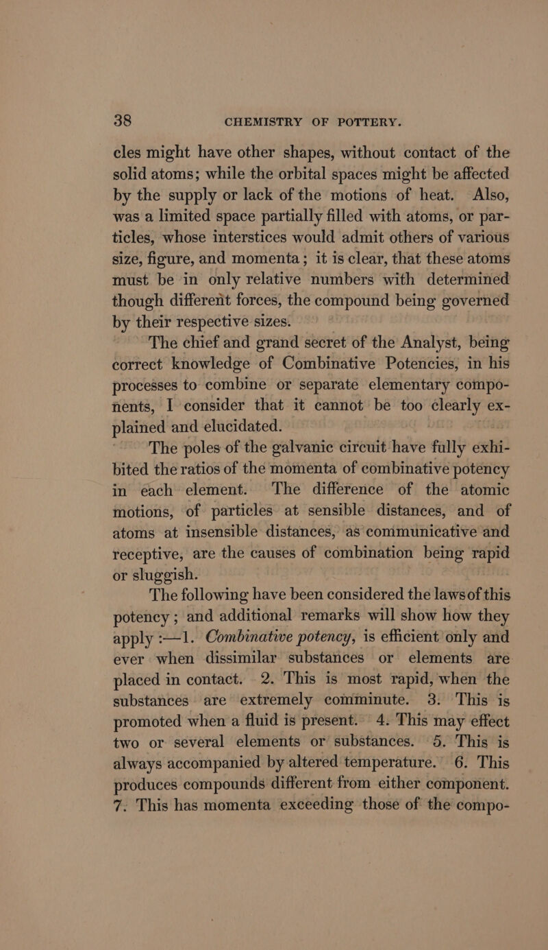 cles might have other shapes, without contact of the solid atoms; while the orbital spaces might be affected by the supply or lack of the motions of heat. Also, was a limited space partially filled with atoms, or par- ticles, whose interstices would admit others of various size, figure, and momenta; it is clear, that these atoms must be in only relative numbers with determined though different forces, the compound being governed by their respective sizes. The chief and grand secret of the Analyst, being correct knowledge of Combinative Potencies, in his processes to combine or separate elementary compo- nents, I consider that it cannot be too spies ex- plained and elucidated. ~The poles of the galvanic circuit have fully it bited the ratios of the momenta of combinative potency in each element. The difference of the atomic motions, of particles at sensible distances, and of atoms at insensible distances, as’ communicative and receptive, are the causes of combination being it or sluggish. The following have been considered the lawsof this potency ; and additional remarks will show how they apply :—1. Combinative potency, is efficient only and ever when dissimilar substances or elements are placed in contact. 2. This is most rapid, when the substances are extremely comminute. 3. This is promoted when a fluid is present. 4. This may effect two or several elements or substances. 5. This is always accompanied by altered temperature. 6. This produces compounds different from either component. 7. This has momenta exceeding those of the compo-