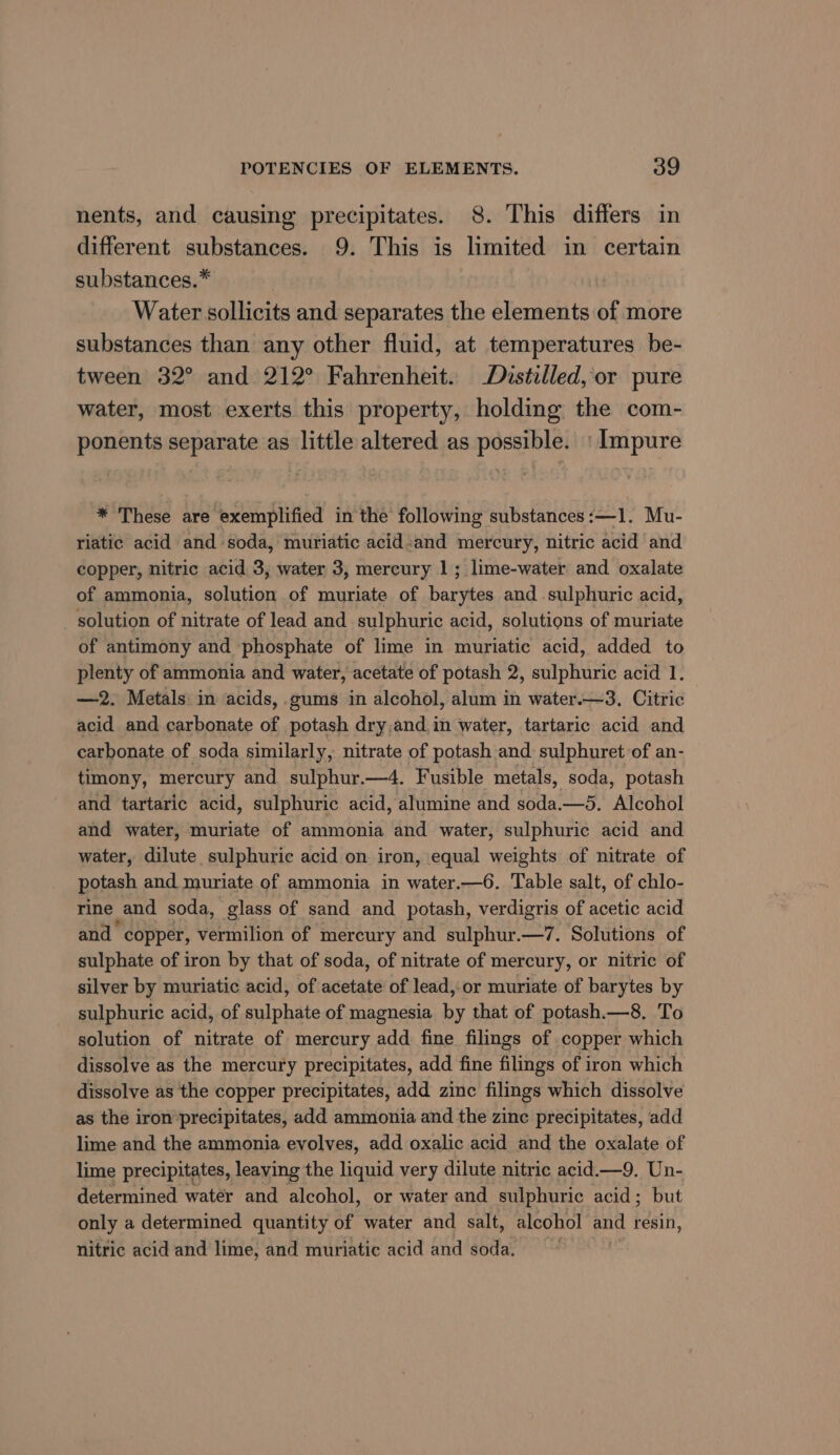 nents, and causing precipitates. 8. This differs in different substances. 9. This is limited in certain substances.” Water sollicits and separates the elements of more substances than any other fluid, at temperatures be- tween 32° and 212° Fahrenheit. Distilled, or pure water, most exerts this property, holding the com- ponents separate as little altered as possible. | impure * These are exemplified in the following substances:—1. Mu- riatic acid and soda, muriatic acid-and mercury, nitric acid and copper, nitric acid 3, water 3, mercury 1; lime-water and oxalate of ammonia, solution of muriate of barytes and sulphuric acid, _ solution of nitrate of lead and sulphuric acid, solutions of muriate of antimony and phosphate of lime in muriatic acid, added to plenty of ammonia and water, acetate of potash 2, sulphuric acid 1. —2. Metals in acids, gums in alcohol, alum in water.—3, Citric acid and carbonate of potash dry,and.in water, tartaric acid and carbonate of soda similarly, nitrate of potash and sulphuret of an- timony, mercury and sulphur.—4. Fusible metals, soda, potash and tartaric acid, sulphuric acid, alumine and soda.—5. Alcohol and water, muriate of ammonia and water, sulphuric acid and water, dilute sulphuric acid on iron, equal weights of nitrate of potash and muriate of ammonia in water.—6. Table salt, of chlo- rine | and soda, glass of sand and potash, verdigris of acetic acid and copper, vermilion of mercury and sulphur.—7. Solutions of sulphate of iron by that of soda, of nitrate of mercury, or nitric of silver by muriatic acid, of acetate of lead,-or muriate of barytes by sulphuric acid, of sulphate of magnesia by that of potash.—8, To solution of nitrate of mercury add fine filings of copper which dissolve as the mercury precipitates, add fine filings of iron which dissolve as the copper precipitates, add zinc filings which dissolve as the iron precipitates, add ammonia and the zinc precipitates, add lime and the ammonia evolves, add oxalic acid and the oxalate of lime precipitates, leaving the liquid very dilute nitric acid.—9. Un- determined watér and alcohol, or water and sulphuric acid; but only a determined quantity of water and salt, alcohol and resin, nitric acid and lime, and muriatic acid and soda.