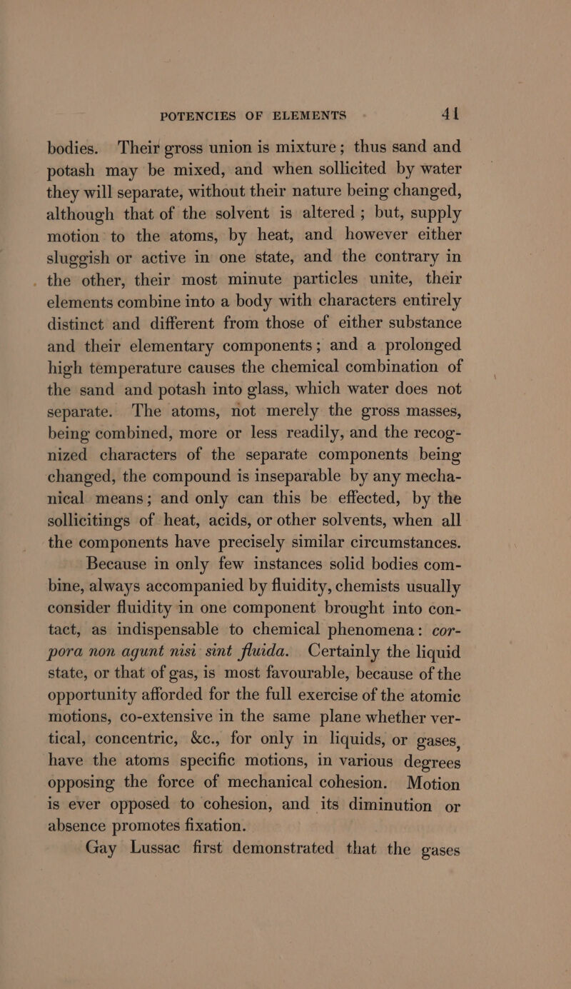 bodies. Their gross union is mixture; thus sand and potash may be mixed, and when sollicited by water they will separate, without their nature being changed, although that of the solvent is altered; but, supply motion to the atoms, by heat, and however either sluggish or active in one state, and the contrary in . the other, their most minute particles unite, their elements combine into a body with characters entirely distinct and different from those of either substance and their elementary components; and a prolonged high temperature causes the chemical combination of the sand and potash into glass, which water does not separate. The atoms, not merely the gross masses, being combined, more or less readily, and the recog- nized characters of the separate components being changed, the compound is inseparable by any mecha- nical means; and only can this be effected, by the sollicitings of heat, acids, or other solvents, when all the components have precisely similar circumstances. Because in only few instances solid bodies com- bine, always accompanied by fluidity, chemists usually consider fluidity in one component brought into con- tact, as indispensable to chemical phenomena: cor- pora non agunt nisi sint fluida. Certainly the liquid state, or that of gas, is most favourable, because of the opportunity afforded for the full exercise of the atomic motions, co-extensive in the same plane whether ver- tical, concentric, &amp;c., for only in liquids, or gases. have the atoms specific motions, in various degrees opposing the force of mechanical cohesion. Motion is ever opposed to cohesion, and its diminution or absence promotes fixation. Gay Lussac first demonstrated that the oases