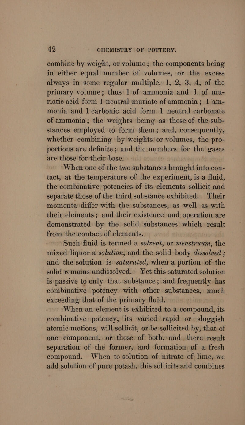 combine by weight, or volume; the components being in either equal number of volumes, or the excess always in some regular multiple, 1, 2, 3, 4, of the primary volume; thus 1 of ammonia and 1 of mu- riatic acid form 1 neutral muriate of ammonia; | am- monia and 1 carbonic. acid form 1 neutral carbonate of ammonia; the weights being as those of the sub- stances employed to form them; and, consequently, whether combining ‘by weights’ or volumes, the pro- portions are definite; and the numbers for the gases are those for their base. 8 When one of the two substances brought into con- tact, at the temperature of the experiment, is a fluid, the combinative potencies of its elements sollicit and separate those of the third substance exhibited. Their momenta’ differ with the substances, as well as with their elements; and their existence and operation are demonstrated by the. solid substances which result from the contact of elements. Such fluid is termed a solvent, or menstruum, the mixed liquor a solution, and the solid body dissolved ; and the solution is saturated, when a portion of the solid remains undissolved. Yet this saturated solution is passive to only that substance; and frequently has combinative potency with other substances, much exceeding that of the primary fluid. | When:an element is exhibited to a compound, its combinative: potency, its varied rapid or sluggish atomic motions, will sollicit, or be sollicited by, that. of one component, or those of both, and. there result separation of the former, and formation of a fresh compound. When to solution of nitrate of lime, we add solution of pure potash, this sollicits and combines