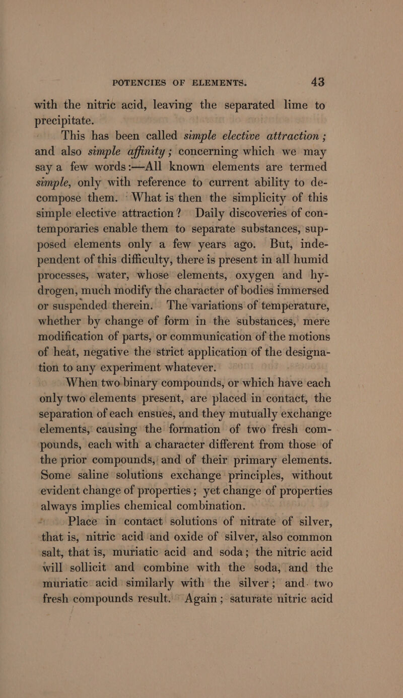 with the nitric acid, leaving the separated lime to precipitate. | This has been called simple elective attraction ; and also simple affinity; concerning which we may say a few words:—All known elements are termed simple, only with reference to current ability to de- compose them. ‘What is then the simplicity of this simple elective attraction? Daily discoveries of con- temporaries enable them to separate substances, sup- posed elements only a few years ago. But, inde- pendent of this difficulty, there is present in all humid processes, water, whose elements, oxygen and hy- drogen, much modity the character of bodies immersed or suspended therein. The variations of temperature, whether by change of form in the substances, mere modification of parts, or communication of the motions of heat, negative the strict application of the designa- tion to any experiment whatever. When two- binary compounds, or which have each only two elements present, are placed in contact, the separation of each ensues, and they mutually exchange elements, causing the formation of two fresh com- pounds, each with a character different from those of the prior compounds,’ and of their primary elements. Some saline solutions exchange principles, without evident change of properties; yet change of properties always implies chemical combination. Place in contact solutions of nitrate of silver, that is, nitric acid and oxide of silver, also common salt, that is, muriatic acid and soda; the nitric acid will sollicit and combine with the soda, and the muriatic acid similarly with the silver; and- two fresh compounds result. Again; saturate nitric acid