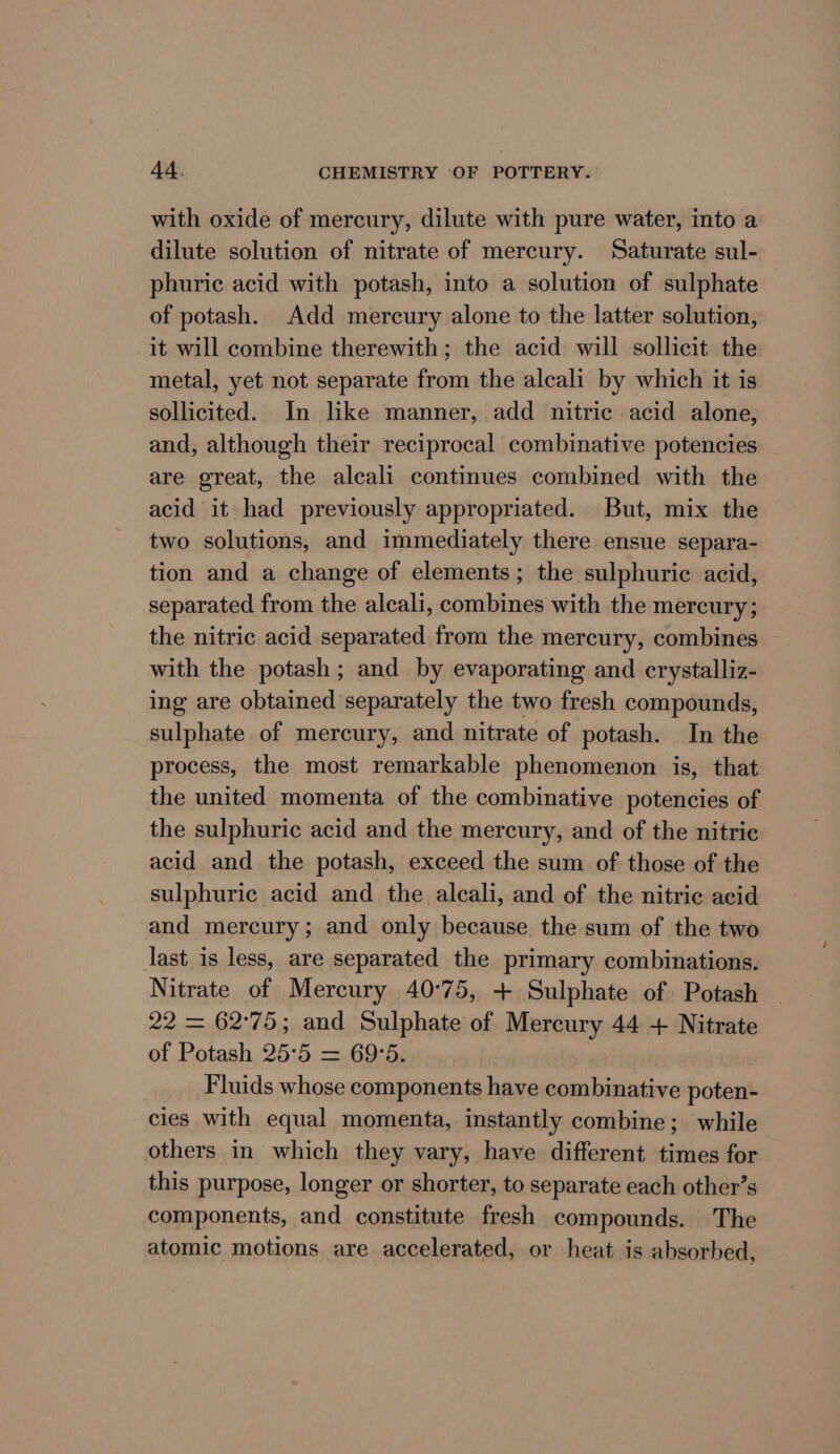 with oxide of mercury, dilute with pure water, into a dilute solution of nitrate of mercury. Saturate sul- phuric acid with potash, into a solution of sulphate of potash. Add mercury alone to the latter solution, it will combine therewith; the acid will sollicit the metal, yet not separate from the alcali by which it is sollicited. In like manner, add nitric acid alone, and, although their reciprocal combinative potencies are great, the alcali continues combined with the acid it had previously appropriated. But, mix the two solutions, and immediately there ensue separa- tion and a change of elements; the sulphuric acid, separated from the alcali, combines with the mercury; the nitric acid separated from the mercury, combines with the potash ; and by evaporating and crystalliz- ing are obtained separately the two fresh compounds, sulphate of mercury, and nitrate of potash. In the process, the most remarkable phenomenon is, that the united momenta of the combinative potencies of the sulphuric acid and the mercury, and of the nitric acid and the potash, exceed the sum of those of the sulphuric acid and the alcali, and of the nitric acid and mercury; and only because the sum of the two last is less, are separated the primary combinations. Nitrate of Mercury 40°75, + Sulphate of Potash 22 = 62°75; and Sulphate of Mercury 44 + Nitrate of Potash 25°5 = 69°5. Fluids whose components have combinative poten- cies with equal momenta, instantly combine; while others in which they vary, have different times for this purpose, longer or shorter, to separate each other’s components, and constitute fresh compounds. The atomic motions are accelerated, or heat is absorbed,