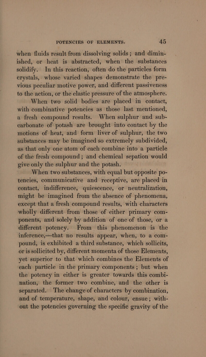 when fluids result from dissolving solids ; and dimin- ished, or heat is abstracted, when’ the substances solidify. In this reaction, often do the particles form crystals, whose varied shapes demonstrate the pre- vious peculiar motive power, and different passiveness to the action, or the elastic pressure of the atmosphere. When two solid bodies are placed in contact, with combinative potencies as those last mentioned, a fresh compound results. When sulphur and sub- carbonate of potash are brought into contact by the motions of heat, and form liver of sulphur, the two substances may be imagined so extremely subdivided, as that only one atom of each combine into a particle of the fresh compound ; and chemical sepation would give only the sulphur and the potash. When two substances, with equal but opposite po- tencies, communicative and receptive, are placed in contact, indifference, quiescence, or neutralization, might be imagined from the absence of phenomena, except that a fresh compound results, with characters wholly different from those of either primary com- ponents, and solely by addition of one of those, or a different potency. From this phenomenon is the inference,—that no results appear, when, to a com- pound, is exhibited a third substance, which sollicits, or is sollicited by, different momenta of those Elements, yet superior to that which combines the Elements of each particle in the primary components ; but when the potency in either is greater towards this combi- nation, the former two combine, and the other is separated. The change of characters by combination, and of temperature, shape, and colour, ensue; with- out the potencies governing the specific gravity of the