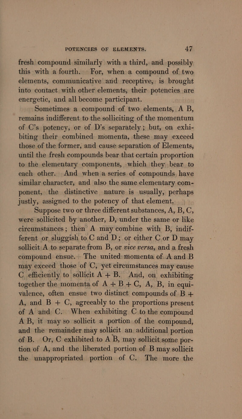 fresh compound similarly with a third, and possibly this with a fourth. For, when a compound of two elements, communicative and receptive, is brought into contact. with other elements, their potencies are energetic, and all become participant. Sometimes a compound of two elements, A B, remains indifferent to the solliciting of the momentum of C’s potency, or of D’s. separately ; but, on exhi- biting their combined momenta, these may exceed those of the former, and cause separation of Elements, until the fresh compounds bear that certain proportion to the elementary components, which they bear to each other. And when a series of compounds, have similar character, and also the same elementary com- ponent, the distinctive nature is usually, perhaps justly, assigned to the potency of that element. Suppose two or three different substances, A, B, C, were sollicited by another, D, under the same or like circumstances ; then’ A may combine with B, indif- ferent or sluggish to C and D; or either C or D may sollicit: A to separate from B, or vice versa, and a fresh compound ensue.-- The united: momenta of..A and.B may exceed those of C, yet circumstances may cause C efficiently to sollicit A+B. And, on exhibiting together the momenta of A+B+C, A, B, in equi- valence, often ensue two distinct compounds of B + A, and B + C, agreeably to the proportions present of A and C. When exhibiting C to the compound A B, it may so sollicit a portion of the compound, and the remainder may sollicit an. additional portion of B. Or, C exhibited to A B, may sollicit some por- tion of A, and the liberated portion of B may sollicit the unappropriated portion of C. The more the