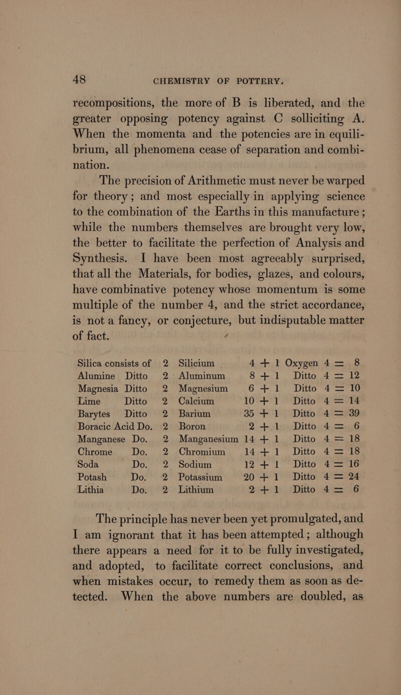 recompositions, the more of B is liberated, and the greater opposing potency against C solliciting A. When the momenta and the potencies are in equili- brium, all phenomena cease of separation and combi- nation. The precision of Arithmetic must never be warped for theory; and most especially in applying science to the combination of the Earths in this manufacture ; while the numbers themselves are brought very low, the better to facilitate the perfection of Analysis and Synthesis. I have been most agreeably surprised, that all the Materials, for bodies, glazes, and colours, have combinative potency whose momentum is some multiple of the number 4, and the strict accordance, is not a fancy, or conjecture, but indisputable matter of fact. / Silica consists of 2 Silicium 4+ 1 Oxygn4= 8 Alumine Ditto 2 Aluminum 8+ 1. Ditto 4=— 2 Magnesia Ditto 2 Magnesium 6+ 1 Ditto 4= 10 Lime Ditto 2 Calcium 10 + 1 Ditto 4= 14 Barytes Ditto 2 Barium 35 + 1 Ditto 4 = 39 Boracic Acid Do. 2 Boron 2 + Alea Ditto 4c Manganese Do. 2 Manganesium 14+ 1 Ditto 4 = 18 Chrome Do. 2 Chromium 144+ 1 42/Ditto 4— 18 Soda Do. 2 Sodium 12 + ‘1 ~ Ditto 47—16 Potash Do. 2 Potassium 20 + 1° Ditto. 4= 24 Lithia Do. 2 = Lithium Qi 1 ‘Ditto 4 16 The principle has never been yet promulgated, and I am ignorant that it has been attempted; although there appears a need for it to be fully investigated, and adopted, to facilitate correct conclusions, and when mistakes occur, to remedy them as soon as de- tected. When the above numbers are doubled, as