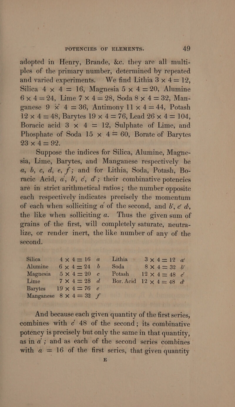 adopted in Henry, Brande, &amp;c. they are all multi- ples of the primary number, determined by repeated and varied experiments. We find Lithia 3 x 4= 12, Silica 4 x 4 = 16, Magnesia 5 x 4=20, Alumine 6 x 4=24, Lime 7 x 4= 28, Soda 8 x 4 = 32, Man- ganese 9 x 4 = 36, Antimony 11 x 4= 44, Potash 12x 4= 48, Barytes 19 x 4= 76, Lead 26 x 4= 104, Boracic acid 3 x 4 = 12, Sulphate of Lime, and Phosphate of Soda 15 x 4= 60, Borate of Barytes 23°04 = 92: Suppose the indices for Silica: Alumine, Magne- sia, Lime, Barytes, and Manganese respectively be a, b, c, d, e, f; and for Lithia, Soda, Potash, Bo- racic Acid, a, J’, ¢, d'; their combinative potencies are in strict arithmetical ratios ; the number opposite each respectively indicates precisely the momentum of each when solliciting a of the second, and 6‘, c’ d, the like when solliciting a. Thus the given sum of grains of the first, will completely saturate, neutra- lize, or render inert, the like number of any of the second. Silica 4x4= 16 Alumine 6 x 4= 24 Magnesia 5 X 4= 20 Lime 7X 4= 28 Barytss 19x 4=76 Manganese 8 X 4 = 32 ‘Lithia 38x 4=-12 a Soda SoM Aa GO. as Potash 12, X..4 = AS. ig! Bor. Acid 12 ~%4=48 @ “SF Bows And because each given quantity of the first series, combines with c 48 of the second; its combinative potency is precisely but only the same in that quantity, as ina’; and as each of the second series combines with a = 16 of the first series, that given quantity — E