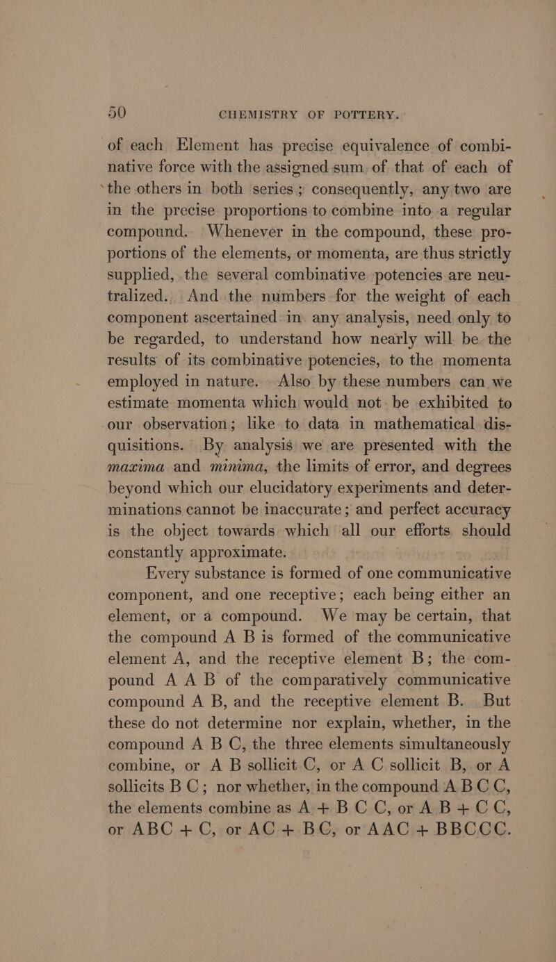 ~ of each Element has precise equivalence of combi- native force with the assigned sum. of that of each of ‘the others in both series ; consequently, any two are in the precise proportions to combine into a regular compound. Whenever in the compound, these pro- portions of the elements, or momenta, are thus strictly supplied, the several combinative potencies are neu- — tralized.. And the numbers-for the weight of each component ascertained: in. any analysis, need only to be regarded, to understand how nearly will be. the results of its combinative potencies, to the momenta employed in nature. Also by these numbers can we estimate momenta which would not. be exhibited to our observation; like to data in mathematical. dis- quisitions. By analysis we are presented with the maxima and minima, the limits of error, and degrees beyond which our elucidatory experiments and deter- minations cannot be inaccurate ; and perfect accuracy is the object towards which all our efforts should constantly approximate. Every substance is formed of one communicative component, and one receptive; each being either an element, or a compound. We may be certain, that the compound A B is formed of the communicative element A, and the receptive element B; the com- pound A AB of the comparatively communicative compound A B, and the receptive element B. But these do not determine nor explain, whether, in the compound A B C, the three elements simultaneously combine, or A B sollicit C, or A C sollicit B, or A sollicits BC; nor whether, in the compound ABC C, the elements combine as A+ BCC, or A B+ CC, or ABC.+C; or AG -+, BG or AAC+ BBCGE.
