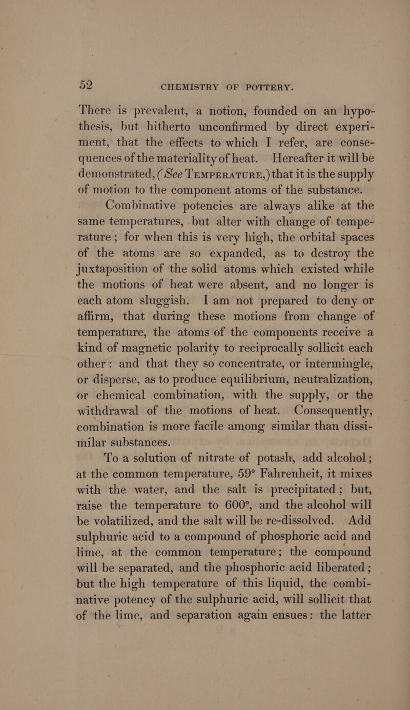 There is prevalent, a notion, founded on an hypo- thesis, but hitherto unconfirmed by direct experi- ment, that the effects to which I refer, are conse- quences of the materiality of heat. Hereafter it will be demonstrated, (See Temperature, ) that it is the supply of motion to the component atoms of the substance. Combinative potencies are always alike at the same temperatures, but alter with change of tempe- rature ; for when this is very high, the orbital spaces of the atoms are so expanded, as to destroy the _ juxtaposition of the solid atoms which existed while the motions of heat were absent, and no longer is each atom sluggish. Iam not prepared to deny or affirm, that during these motions from change of temperature, the atoms of the components receive a kind of magnetic polarity to reciprocally sollicit each other: and that they so concentrate, or intermingle, or disperse, as to produce equilibrium, neutralization, or chemical combination, with the supply, or the withdrawal of the motions of heat. Consequently, combination is more facile among similar than dissi- milar substances. To a solution of nitrate of potash, add alcohol; at the common temperature, 59° Fahrenheit, it mixes with the water, and the salt is precipitated; but, - raise the temperature to 600°, and the alcohol will be volatilized, and the salt will be re-dissolved. Add sulphuric acid to a compound of phosphoric acid and lime, at the common temperature; the compound will be separated, and the phosphoric acid liberated ; but the high temperature of this liquid, the combi- native potency of the sulphuric acid, will sollicit that of ‘the lime, and separation again ensues: the latter