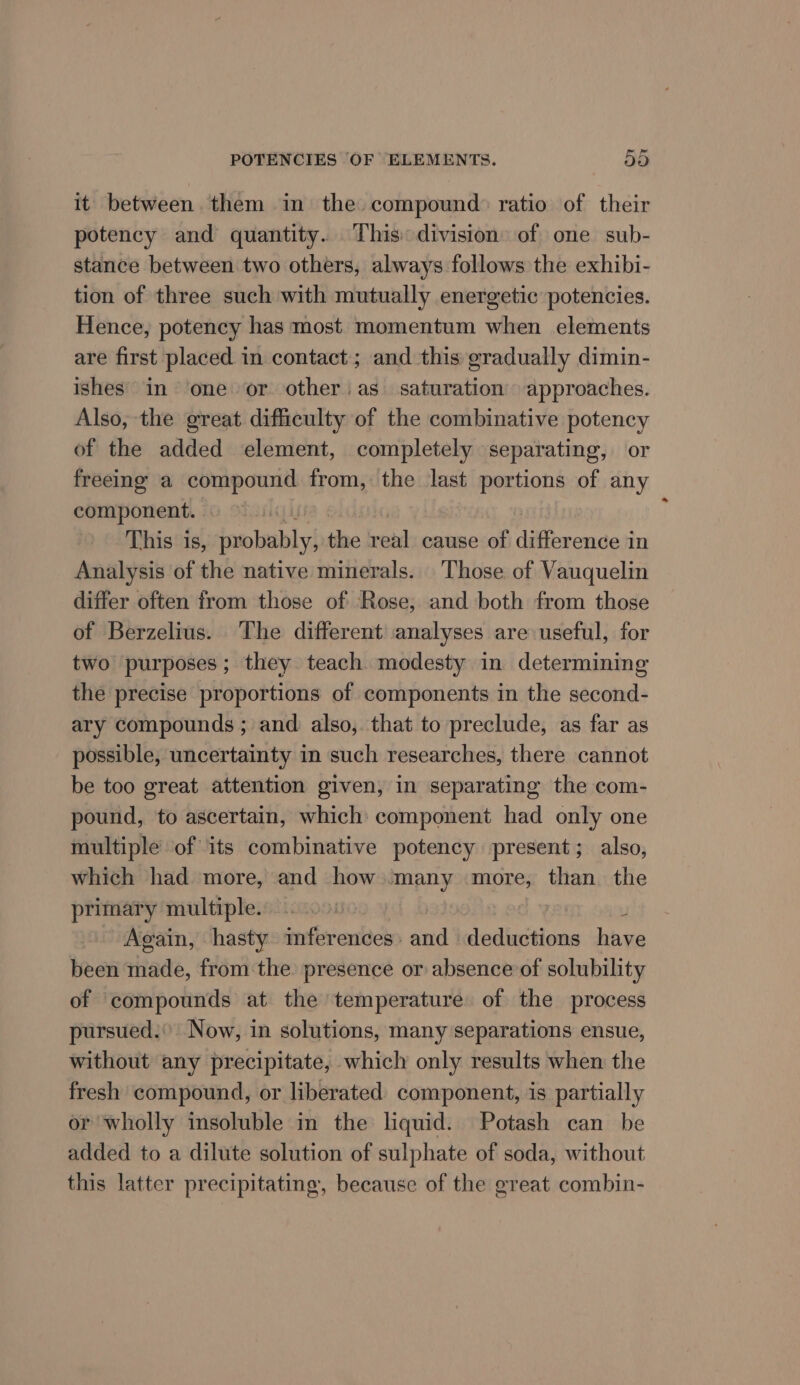 it between them in the compound ratio of their potency and quantity. This division of one sub- stance between two others, always follows the exhibi- tion of three such with mutually energetic potencies. Hence, potency has most momentum when elements are first placed in contact; and this gradually dimin- ishes in ‘one or other: as saturation’ approaches. Also, the great difficulty of the combinative potency of the added element, completely separating, or freeing a compound from, the last portions of any component. A. | This is, probably, the real cause of difference in Analysis of the native minerals. Those of Vauquelin differ often from those of Rose, and both from those of Berzelius. The different analyses are useful, for two purposes; they teach modesty in determining the precise proportions of components in the second- ary compounds ; and also, that to preclude, as far as possible, uncertainty in such researches, there cannot be too great attention given, in separating the com- pound, to ascertain, which component had only one multiple of its combinative potency present; also, which had more, and how many more, than the primary multiple. 00: | ¥ Again, hasty mferences: and deductions have been made, from the presence or absence’of solubility of compounds at the temperature of the process pursued. Now, in solutions, many separations ensue, without any precipitate, which only results when the fresh compound, or liberated component, is partially or wholly insoluble in the liquid. Potash can be added to a dilute solution of sulphate of soda, without this latter precipitating, because of the great combin-