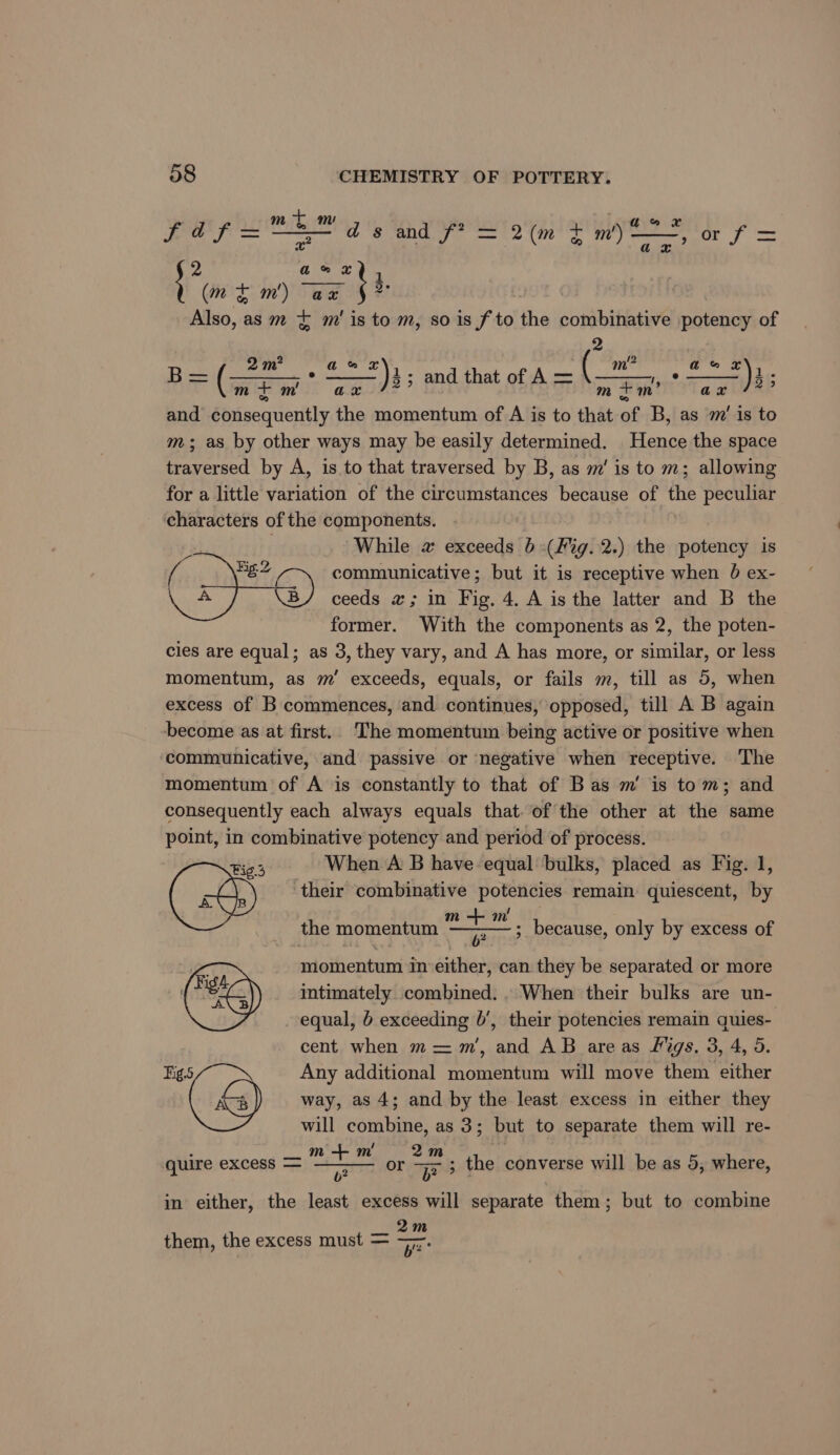 + m fa f= 75 ds and f? = 2(m + m/ i #2 Goud, (mf m') “ae §* Also, as m ¢ m'is to m, so is f to the combinative potency of 2 m’? a &amp; *)3 tp thd rat m +m’ ag /*? ann ax’ “NE gee Fick (So - £* *)3; and that of A= ( mim ax and consequently the momentum of A is to that of B, as m’ is to m ; as by other ways may be easily determined. Hence the space traversed by A, is to that traversed by B, as m' is to m; allowing for a little variation of the circumstances because of the peculiar characters of the components. 2 While 2 exceeds 6(Fig. 2.) the potency is { Bg 2 communicative; but it is receptive when 0 ex- \ A ceeds x; in Fig. 4. A is the latter and B the former. With the components as 2, the poten- cles are equal; as 3, they vary, and A has more, or similar, or less momentum, as m’ exceeds, equals, or fails m, till as 5, when excess of B commences, and continues, opposed, till A B again become as at first. The momentum being active or positive when communicative, and passive or negative when receptive. ‘The momentum of A is constantly to that of Bas m’ is tom; and consequently each always equals that. of the other at the same point, in combinative potency and period of process. Fig 3 When A B have equal bulks, placed as Fig. 1, @:s their combinative potencies remain quiescent, by _ the momentum yooh Ei ; because, only by excess of 6b? momentum in either, can they be separated or more (a) intimately combined. When their bulks are un- equal, b exceeding 0’, their potencies remain quies- cent when m =m’, and AB areas figs. 3, 4, 5. igs Any additional momentum will move them either £) way, as 4; and by the least excess in either they will combine, as 3; but to separate them will re- m + m 2m quire excess = or Fr 3 the converse will be as 5, where, b? in either, the least excess will separate them; but to combine 2m them, the excess must = 7.