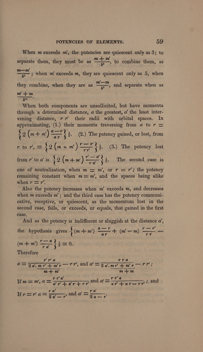 When m exceeds m’, the potencies are quiescent only as 3; to m! I , to combine them, as separate them, they must be as — a m—m' : . —jr~ 3 when m’ exceeds m, they are quiescent only as 5, when as they combine, when they are as eo and separate when as 6? m +m b? When both components are unsollicited, but have momenta through a determined distance, @ the greatest, a’ the least inter- vening distance, 77 their radii with orbital spaces, In approximating, (1.) their momenta traversing from @ to r = S2 (m nm m) = =} 3. (2.) The potency gained, or lost, from a rtor,= s2 (m &amp;% m' ) —t 3. (3.) The potency lost a’ U y! from 7 to a’ is 32 (m a} m') one of neutralization, when m = m’, or r = 7’; the potency remaining constant when m= %m’, and the spaces being alike when 7 = 7, | Also the potency increases when m’ exceeds m, and decreases when m exceeds m’; and the third case has the potency communi-: cative, receptive, or quiescent, as the momentum lost in the second case, fails, or exceeds, or equals, that gained in the first case, : And as the potency is indifferent or sluggish at the distance a’, ' 3. The second case is ra ; 2 a—r r—r the hypothesis gives J(m + m') ——-+ (m —m) — ar rr m+ m') ——_%$i=-0 ( a1 ) r al {3 Therefore rrla rra — U — he a= Fa.mrpmr— 7h, ade =o ine mr Ne m+ m' m +m rra' rr'a Pm =m, a= and ' = —————_ ; and Tim, a adrtartrr ar -ar—rr’” / eI ra ra lir=ra 2a —?r’ Q2a—r