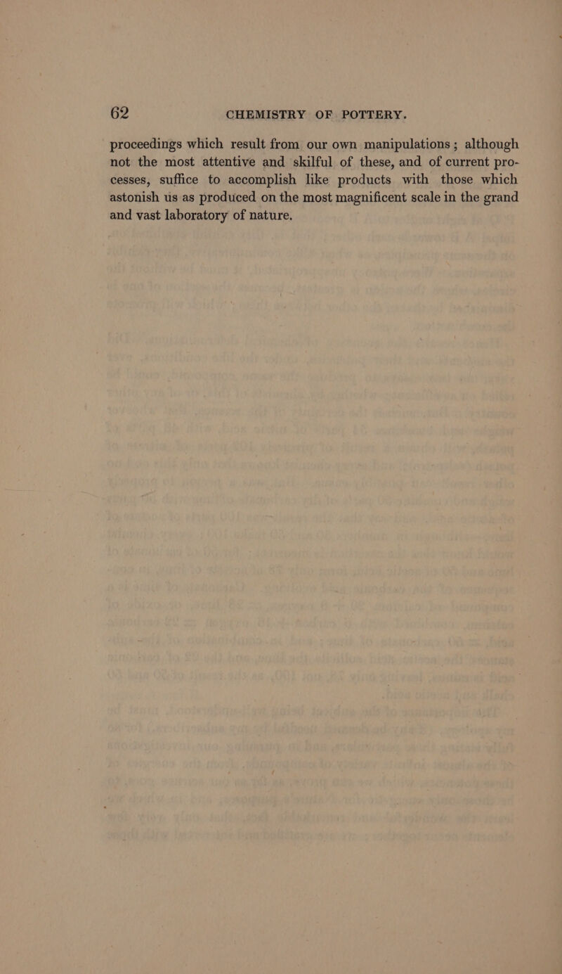 proceedings which result from our own manipulations; although not the most attentive and skilful of these, and of current pro- cesses, suffice to accomplish like products with those which astonish us as produced on the most magnificent scale in the grand and vast laboratory of nature.