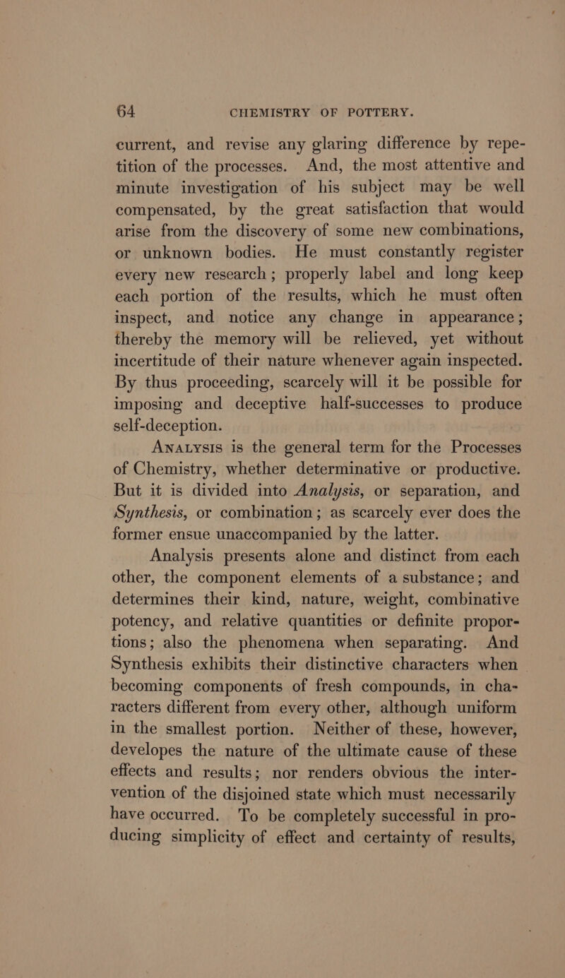 current, and revise any glaring difference by repe- tition of the processes. And, the most attentive and minute investigation of his subject may be well compensated, by the great satisfaction that would arise from the discovery of some new combinations, or unknown bodies. He must constantly register every new research; properly label and long keep each portion of the results, which he must often inspect, and notice any change in appearance; thereby the memory will be relieved, yet without incertitude of their nature whenever again inspected. By thus proceeding, scarcely will it be possible for imposing and deceptive half-successes to produce self-deception. ANnatysis is the general term for the Processes of Chemistry, whether determinative or productive. But it is divided into Analysis, or separation, and Synthesis, or combination; as scarcely ever does the former ensue unaccompanied by the latter. Analysis presents alone and distinct from each other, the component elements of a substance; and determines their kind, nature, weight, combinative potency, and relative quantities or definite propor- tions; also the phenomena when separating. And Synthesis exhibits their distinctive characters when — becoming components of fresh compounds, in cha- racters different from every other, although uniform in the smallest portion. Neither of these, however, developes the nature of the ultimate cause of these effects and results; nor renders obvious the inter- vention of the disjoined state which must necessarily have occurred. To be completely successful in pro- ducing simplicity of effect and certainty of results,