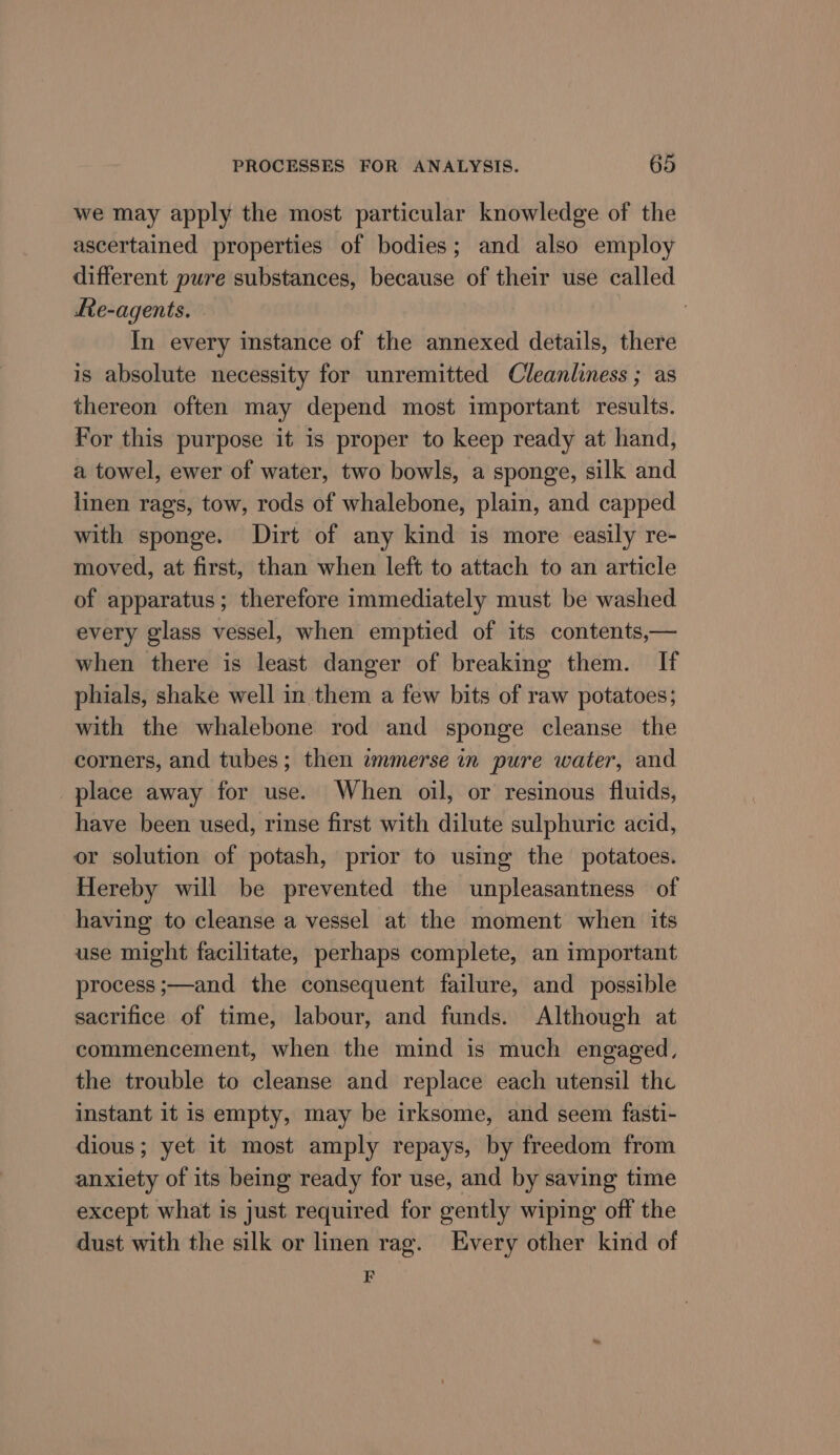 we may apply the most particular knowledge of the ascertained properties of bodies; and also employ different pure substances, because of their use called Re-agents. In every instance of the annexed details, there is absolute necessity for unremitted Cleanliness ; as thereon often may depend most important results. For this purpose it is proper to keep ready at hand, a towel, ewer of water, two bowls, a sponge, silk and linen rags, tow, rods of whalebone, plain, and capped with sponge. Dirt of any kind is more easily re- moved, at first, than when left to attach to an article of apparatus; therefore immediately must be washed every glass vessel, when emptied of its contents,— when there is least danger of breaking them. If phials, shake well in them a few bits of raw potatoes; with the whalebone rod and sponge cleanse the corners, and tubes; then immerse in pure water, and place away for use. When oil, or resinous fluids, have been used, rinse first with dilute sulphuric acid, or solution of potash, prior to using the potatoes. Hereby will be prevented the unpleasantness of having to cleanse a vessel at the moment when its use might facilitate, perhaps complete, an important process ;—and the consequent failure, and possible sacrifice of time, labour, and funds. Although at commencement, when the mind is much engaged, the trouble to cleanse and replace each utensil the instant it is empty, may be irksome, and seem fasti- dious; yet it most amply repays, by freedom from anxiety of its being ready for use, and by saving time except what is just required for gently wiping off the dust with the silk or linen rag. Every other kind of E