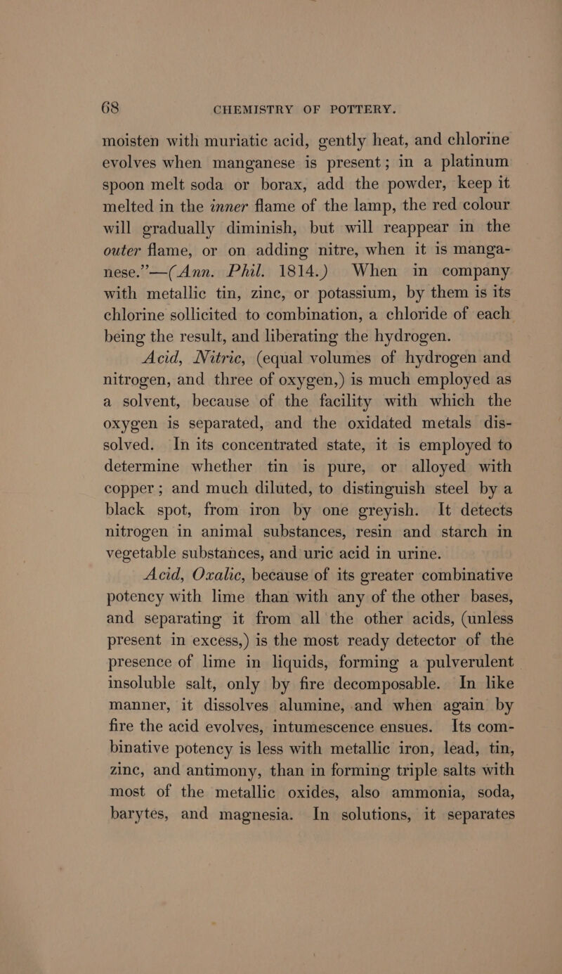 moisten with muriatic acid, gently heat, and chlorine evolves when manganese is present; in a platinum spoon melt soda or borax, add the powder, keep it melted in the inner flame of the lamp, the red colour will gradually diminish, but will reappear in the outer flame, or on adding nitre, when it is manga- nese.”—(Ann. Phil. 1814.) When in company with metallic tin, zine, or potassium, by them is its chlorine sollicited to combination, a chloride of each being the result, and liberating the hydrogen. Acid, Nitric, (equal volumes of hydrogen and nitrogen, and three of oxygen,) is much employed as a solvent, because of the facility with which the oxygen is separated, and the oxidated metals dis- solved. In its concentrated state, it is employed to determine whether tin is pure, or alloyed with copper; and much diluted, to distinguish steel by a black spot, from iron by one greyish. It detects nitrogen in animal substances, resin and starch in vegetable substances, and uric acid in urine. Acid, Oxalic, because of its greater combinative potency with lime than with any of the other bases, and separating it from all the other acids, (unless present in excess,) is the most ready detector of the presence of lime in liquids, forming a pulverulent insoluble salt, only by fire decomposable. In like manner, it dissolves alumine, and when again by fire the acid evolves, intumescence ensues. Its com- binative potency is less with metallic iron, lead, tin, zinc, and antimony, than in forming triple salts with most of the metallic oxides, also ammonia, soda, barytes, and magnesia. In solutions, it separates